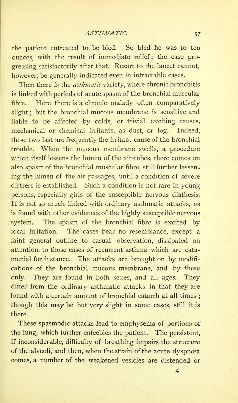 the patient entreated to be bled. So bled he was to ten ounces, with the result of immediate relief; the case pro- gressing satisfactorily after that. Resort to the lancet cannot, however, be generally indicated even in intractable cases. Then there is the asthmatic variety, where chronic bronchitis is linked with periods of acute spasm of the bronchial muscular fibre. Here there is a chronic malady often comparatively slight; but the bronchial mucous membrane is sensitive and liable to be affected by colds, or trivial exciting causes, mechanical or chemical irritants, as dust, or fog. Indeed, these two last are frequently the irritant cause of the bronchial trouble. When the mucous membrane swells, a procedure which itself lessens the lumen of the air-tubes, there comes on also spasm of the bronchial muscular fibre, still further lessen- ing the lumen of the air-passages, until a condition of severe distress is established. Such a condition is not rare in young persons, especially girls of the susceptible nervous diathesis. It is not so much linked with ordinary asthmatic attacks, as is found with other evidences of the highly susceptible nervous system. The spasm of the bronchial fibre is excited by local irritation. The cases bear no resemblance, except a faint general outline to casual observation, dissipated on attention, to those cases of recurrent asthma which are cata- menial for instance. The attacks are brought on by modifi- cations of the bronchial mucous membrane, and by these only. They are found in both sexes, and all ages. They differ from the ordinary asthmatic attacks in that they are found with a certain amount of bronchial catarrh at all times ; though this may be but very slight in some cases, still it is there. These spasmodic attacks lead to emphysema of portions of the lung, which further enfeebles the patient. The persistent, if inconsiderable, difficulty of breathing impairs the structure of the alveoli, and then, when the strain of the acute dyspnoea comes, a number of the weakened vesicles are distended or 4