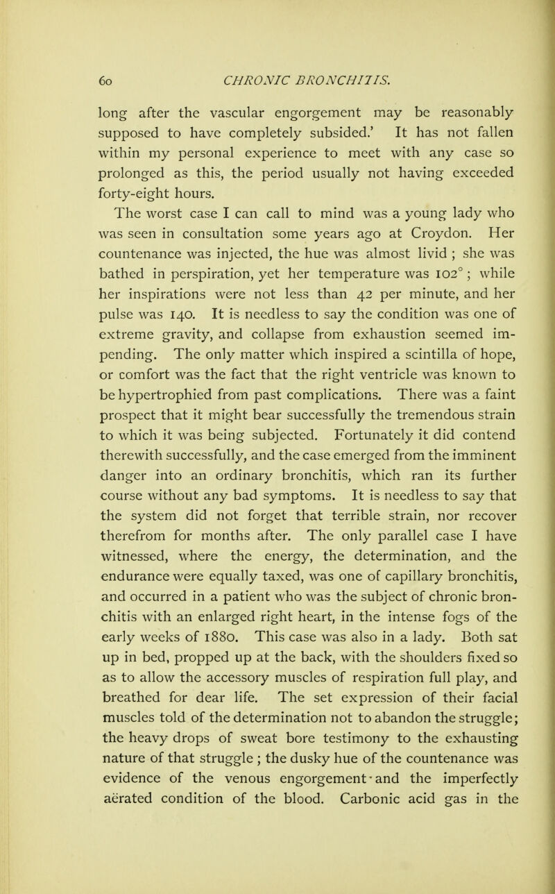 long after the vascular engorgement may be reasonably supposed to have completely subsided.' It has not fallen within my personal experience to meet with any case so prolonged as this, the period usually not having exceeded forty-eight hours. The worst case I can call to mind was a young lady who was seen in consultation some years ago at Croydon. Her countenance was injected, the hue was almost livid ; she was bathed in perspiration, yet her temperature was 102°; while her inspirations were not less than 42 per minute, and her pulse was 140. It is needless to say the condition was one of extreme gravity, and collapse from exhaustion seemed im- pending. The only matter which inspired a scintilla of hope, or comfort was the fact that the right ventricle was known to be hypertrophied from past complications. There was a faint prospect that it might bear successfully the tremendous strain to which it was being subjected. Fortunately it did contend therewith successfully, and the case emerged from the imminent danger into an ordinary bronchitis, which ran its further course without any bad symptoms. It is needless to say that the system did not forget that terrible strain, nor recover therefrom for months after. The only parallel case I have witnessed, where the energy, the determination, and the endurance were equally taxed, was one of capillary bronchitis, and occurred in a patient who was the subject of chronic bron- chitis with an enlarged right heart, in the intense fogs of the early weeks of 1880. This case was also in a lady. Both sat up in bed, propped up at the back, with the shoulders fixed so as to allow the accessory muscles of respiration full play, and breathed for dear life. The set expression of their facial muscles told of the determination not to abandon the struggle; the heavy drops of sweat bore testimony to the exhausting nature of that struggle ; the dusky hue of the countenance was evidence of the venous engorgement'and the imperfectly aerated condition of the blood. Carbonic acid gas in the