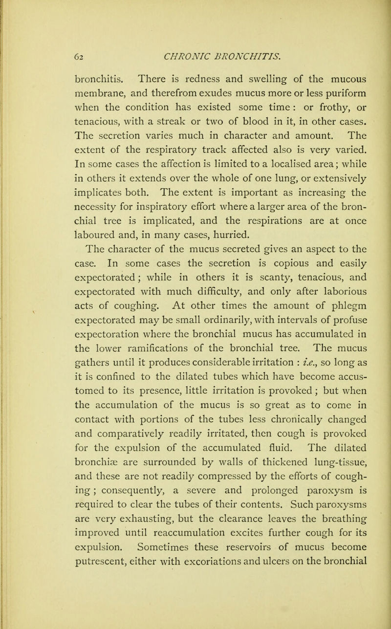 bronchitis. There is redness and swelling of the mucous membrane, and therefrom exudes mucus more or less puriform when the condition has existed some time : or frothy, or tenacious, with a streak or two of blood in it, in other cases. The secretion varies much in character and amount. The extent of the respiratory track affected also is very varied. In some cases the affection is limited to a localised area; while in others it extends over the whole of one lung, or extensively implicates both. The extent is important as increasing the necessity for inspiratory effort where a larger area of the bron- chial tree is implicated, and the respirations are at once laboured and, in many cases, hurried. The character of the mucus secreted gives an aspect to the case. In some cases the secretion is copious and easily expectorated; while in others it is scanty, tenacious, and expectorated with much difficulty, and only after laborious acts of coughing. At other times the amount of phlegm expectorated may be small ordinarily, with intervals of profuse expectoration where the bronchial mucus has accumulated in the lower ramifications of the bronchial tree. The mucus gathers until it produces considerable irritation : i.e., so long as it is confined to the dilated tubes which have become accus- tomed to its presence, little irritation is provoked ; but when the accumulation of the mucus is so great as to come in contact with portions of the tubes less chronically changed and comparatively readily irritated, then cough is provoked for the expulsion of the accumulated fluid. The dilated bronchiae are surrounded by walls of thickened lung-tissue, and these are not readily compressed by the efforts of cough- ing ; consequently, a severe and prolonged paroxysm is required to clear the tubes of their contents. Such paroxysms are very exhausting, but the clearance leaves the breathing improved until reaccumulation excites further cough for its expulsion. Sometimes these reservoirs of mucus become putrescent, either with excoriations and ulcers on the bronchial