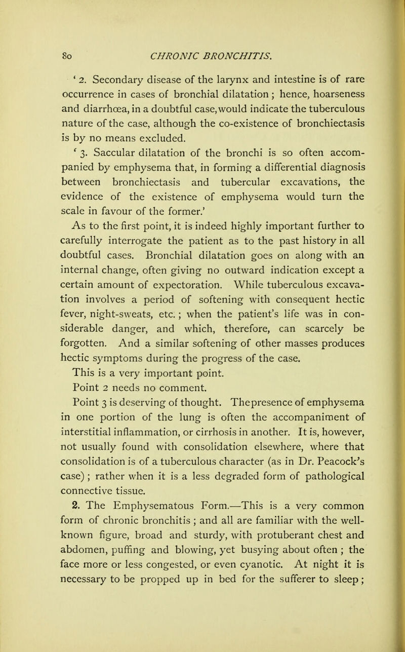 * 2. Secondary disease of the larynx and intestine is of rare occurrence in cases of bronchial dilatation ; hence, hoarseness and diarrhoea, in a doubtful case, would indicate the tuberculous nature of the case, although the co-existence of bronchiectasis is by no means excluded. ' 3. Saccular dilatation of the bronchi is so often accom- panied by emphysema that, in forming a differential diagnosis between bronchiectasis and tubercular excavations, the evidence of the existence of emphysema would turn the scale in favour of the former.' As to the first point, it is indeed highly important further to carefully interrogate the patient as to the past history in all doubtful cases. Bronchial dilatation goes on along with an internal change, often giving no outward indication except a certain amount of expectoration. While tuberculous excava- tion involves a period of softening with consequent hectic fever, night-sweats, etc.; when the patient's life was in con- siderable danger, and which, therefore, can scarcely be forgotten. And a similar softening of other masses produces hectic symptoms during the progress of the case. This is a very important point. Point 2 needs no comment. Point 3 is deserving of thought. Thepresence of emphysema in one portion of the lung is often the accompaniment of interstitial inflammation, or cirrhosis in another. It is, however, not usually found with consolidation elsewhere, where that consolidation is of a tuberculous character (as in Dr. Peacock^s case) ; rather when it is a less degraded form of pathological connective tissue. 2. The Emphysematous Form.—This is a very common form of chronic bronchitis ; and all are familiar with the well- known figure, broad and sturdy, with protuberant chest and abdomen, puffing and blowing, yet busying about often ; the face more or less congested, or even cyanotic. At night it is necessary to be propped up in bed for the sufferer to sleep;