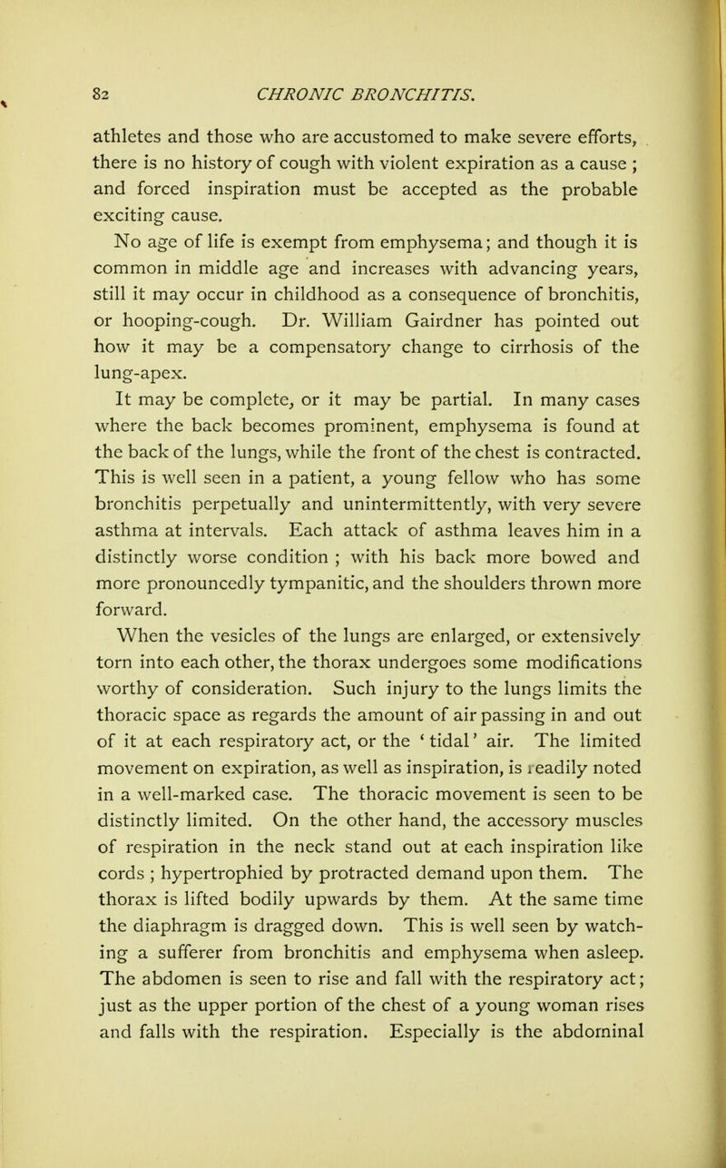 athletes and those who are accustomed to make severe efforts, there is no history of cough with violent expiration as a cause ; and forced inspiration must be accepted as the probable exciting cause. No age of life is exempt from emphysema; and though it is common in middle age and increases with advancing years, still it may occur in childhood as a consequence of bronchitis, or hooping-cough. Dr. William Gairdner has pointed out how it may be a compensatory change to cirrhosis of the lung-apex. It may be complete^ or it may be partial. In many cases where the back becomes prominent, emphysema is found at the back of the lungs, while the front of the chest is contracted. This is well seen in a patient, a young fellow who has some bronchitis perpetually and unintermittently, with very severe asthma at intervals. Each attack of asthma leaves him in a distinctly worse condition ; with his back more bowed and more pronouncedly tympanitic, and the shoulders thrown more forward. When the vesicles of the lungs are enlarged, or extensively torn into each other, the thorax undergoes some modifications worthy of consideration. Such injury to the lungs limits the thoracic space as regards the amount of air passing in and out of it at each respiratory act, or the ' tidal' air. The limited movement on expiration, as well as inspiration, is readily noted in a well-marked case. The thoracic movement is seen to be distinctly limited. On the other hand, the accessory muscles of respiration in the neck stand out at each inspiration like cords ; hypertrophied by protracted demand upon them. The thorax is lifted bodily upwards by them. At the same time the diaphragm is dragged down. This is well seen by watch- ing a sufferer from bronchitis and emphysema when asleep. The abdomen is seen to rise and fall with the respiratory act; just as the upper portion of the chest of a young woman rises and falls with the respiration. Especially is the abdominal