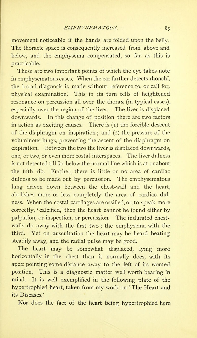 movement noticeable if the hands are folded upon the belly. The thoracic space is consequently increased from above and below, and the emphysema compensated, so far as this is practicable. These are two important points of which the eye takes note in emphysematous cases. When the ear further detects rhonchi, the broad diagnosis is made without reference to, or call for, physical examination. This in its turn tells of heightened resonance on percussion all over the thorax (in typical cases), especially over the region of the liver. The liver is displaced downwards. In this change of position there are two factors in action as exciting causes. There is (i) the forcible descent of the diaphragm on inspiration; and (2) the pressure of the voluminous lungs, preventing the ascent of the diaphragm on expiration. Between the two the liver is displaced downwards, one, or two, or even more costal interspaces. The liver dulness is not detected till far below the normal line which is at or about the fifth rib. Further, there is little or no area of cardiac dulness to be made out by percussion. The emphysematous lung driven down between the chest-wall and the heart, abolishes more or less completely the area of cardiac dul- ness. When the costal cartilages are ossified, or, to speak more correctly, ' calcified,' then the heart cannot be found either by palpation, or inspection, or percussion. The indurated chest- walls do away with the first two ; the emphysema with the third. Yet on auscultation the heart may be heard beating steadily away, and the radial pulse may be good. The heart may be somewhat displaced, lying more horizontally in the chest than it normally does, with its apex pointing some distance away to the left of its wonted position. This is a diagnostic matter well worth bearing in mind. It is well exemplified in the following plate of the hypertrophied heart, taken from my work on ' The Heart and its Diseases.' Nor does the fact of the heart being hypertrophied here