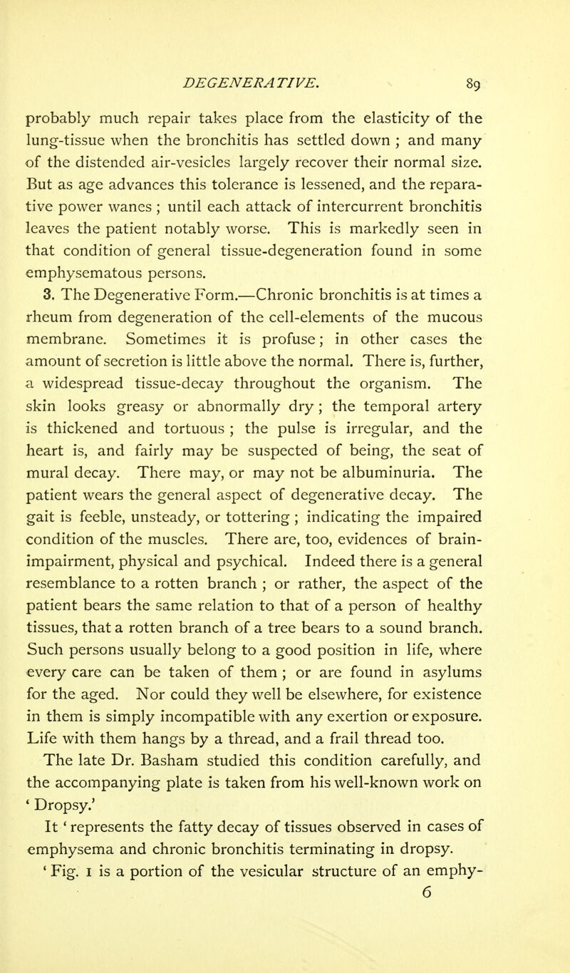 probably much repair takes place from the elasticity of the lung-tissue when the bronchitis has settled down ; and many of the distended air-vesicles largely recover their normal size. But as age advances this tolerance is lessened, and the repara- tive power wanes ; until each attack of intercurrent bronchitis leaves the patient notably worse. This is markedly seen in that condition of general tissue-degeneration found in some emphysematous persons. 3. The Degenerative Form.—Chronic bronchitis is at times a rheum from degeneration of the cell-elements of the mucous membrane. Sometimes it is profuse; in other cases the amount of secretion is little above the normal. There is, further, a widespread tissue-decay throughout the organism. The skin looks greasy or abnormally dry; the temporal artery is thickened and tortuous ; the pulse is irregular, and the heart is, and fairly may be suspected of being, the seat of mural decay. There may, or may not be albuminuria. The patient wears the general aspect of degenerative decay. The gait is feeble, unsteady, or tottering ; indicating the impaired condition of the muscles. There are, too, evidences of brain- impairment, physical and psychical. Indeed there is a general resemblance to a rotten branch ; or rather, the aspect of the patient bears the same relation to that of a person of healthy tissues, that a rotten branch of a tree bears to a sound branch. Such persons usually belong to a good position in life, where every care can be taken of them ; or are found in asylums for the aged. Nor could they well be elsewhere, for existence in them is simply incompatible with any exertion or exposure. Life with them hangs by a thread, and a frail thread too. The late Dr. Basham studied this condition carefully, and the accompanying plate is taken from his well-known work on * Dropsy.' It * represents the fatty decay of tissues observed in cases of emphysema and chronic bronchitis terminating in dropsy. * Fig. I is a portion of the vesicular structure of an emphy- 6