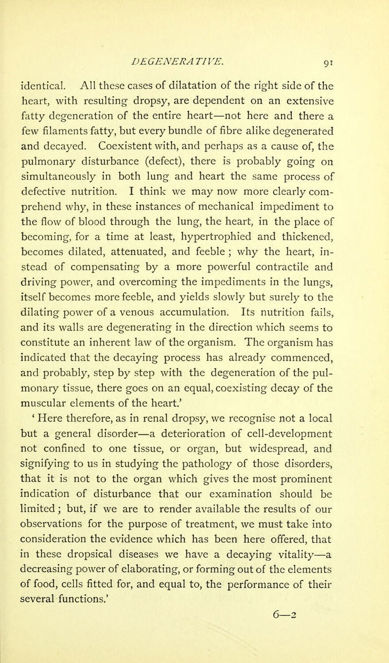 identical. All these cases of dilatation of the right side of the heart, with resulting dropsy, are dependent on an extensive fatty degeneration of the entire heart—not here and there a few filaments fatty, but every bundle of fibre alike degenerated and decayed. Coexistent with, and perhaps as a cause of, the pulmonary disturbance (defect), there is probably going on simultaneously in both lung and heart the same process of defective nutrition. I think we may now more clearly com- prehend why, in these instances of mechanical impediment to the flow of blood through the lung, the heart, in the place of becoming, for a time at least, hypertrophied and thickened, becomes dilated, attenuated, and feeble ; why the heart, in- stead of compensating by a more powerful contractile and driving power, and overcoming the impediments in the lungs, itself becomes more feeble, and yields slowly but surely to the dilating power of a venous accumulation. Its nutrition fails, and its walls are degenerating in the direction which seems to constitute an inherent law of the organism. The organism has indicated that the decaying process has already commenced, and probably, step by step with the degeneration of the pul- monary tissue, there goes on an equal, coexisting decay of the muscular elements of the heart.' * Here therefore, as in renal dropsy, we recognise not a local but a general disorder—a deterioration of cell-development not confined to one tissue, or organ, but widespread, and signifying to us in studying the pathology of those disorders, that it is not to the organ which gives the most prominent indication of disturbance that our examination should be limited; but, if we are to render available the results of our observations for the purpose of treatment, we must take into consideration the evidence which has been here offered, that in these dropsical diseases we have a decaying vitality—a decreasing power of elaborating, or forming out of the elements of food, cells fitted for, and equal to, the performance of their several functions.' 6—2