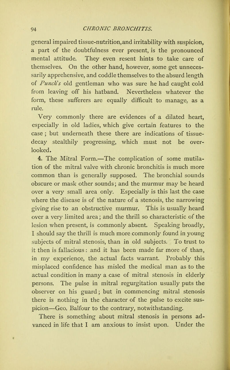 general impaired tissue-nutrition,and irritability with suspicion, a part of the doubtfulness ever present, is the pronounced mental attitude. They even resent hints to take care of themselves. On the other hand, however, some get unneces- sarily apprehensive, and coddle themselves to the absurd length of PuncJis old gentleman who was sure he had caught cold from leaving off his hatband. Nevertheless whatever the form, these sufferers are equally difficult to manage, as a rule. Very commonly there are evidences of a dilated heart, especially in old ladies, which give certain features to the case ; but underneath these there are indications of tissue- decay stealthily progressing, which must not be over- looked. 4. The Mitral Form.—The complication of some mutila- tion of the mitral valve with chronic bronchitis is much more common than is generally supposed. The bronchial sounds obscure or mask other sounds; and the murmur may be heard over a very small area only. Especially is this last the case where the disease is of the nature of a stenosis, the narrowing giving rise to an obstructive murmur. This is usually heard over a very limited area; and the thrill so characteristic of the lesion when present, is commonly absent. Speaking broadly, I should say the thrill is much more commonly found in young subjects of mitral stenosis, than in old subjects. To trust to it then is fallacious: and it has been made far more of than, in my experience, the actual facts warrant. Probably this misplaced confidence has misled the medical man as to the actual condition in many a case of mitral stenosis in elderly persons. The pulse in mitral regurgitation usually puts the observer on his guard; but in commencing mitral stenosis there is nothing in the character of the pulse to excite sus- picion—Geo. Balfour to the contrary, notwithstanding. There is something about mitral stenosis in persons ad- vanced in life that I am anxious to insist upon. Under the