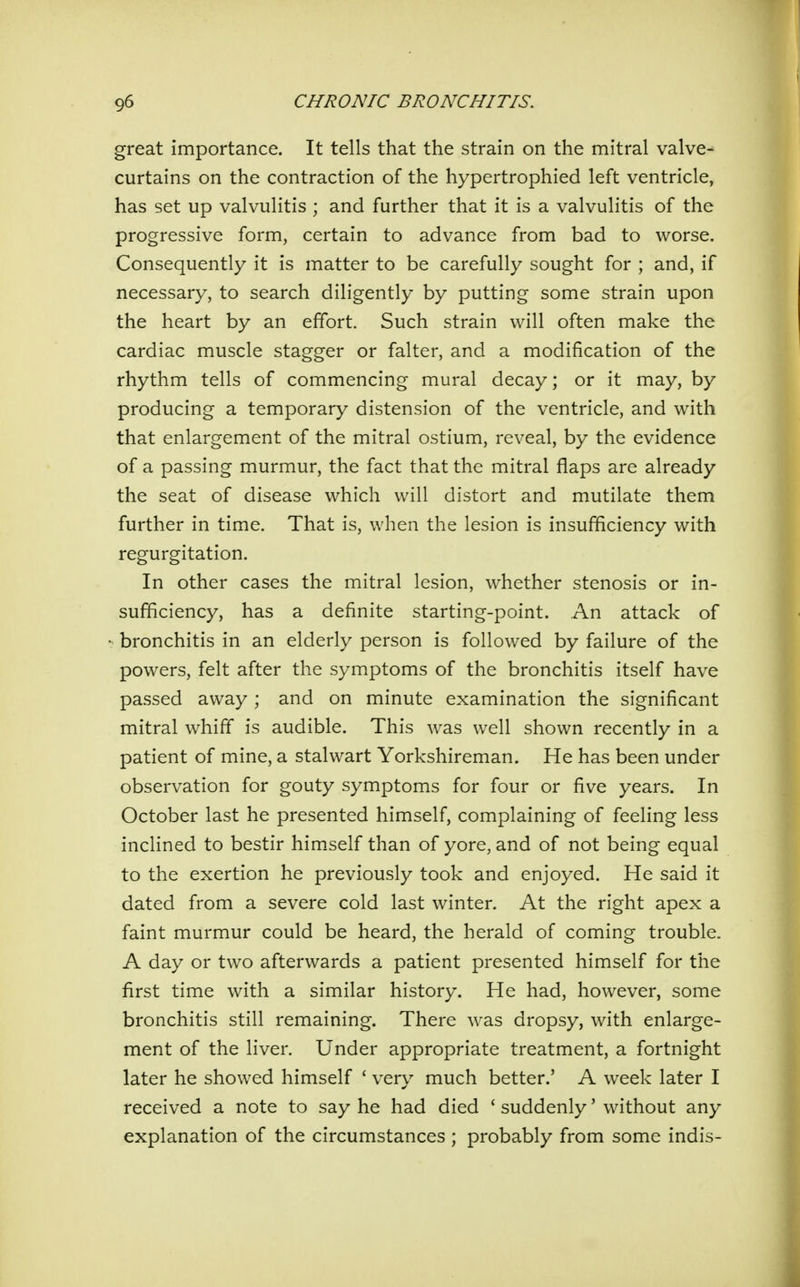 great importance. It tells that the strain on the mitral valve- curtains on the contraction of the hypertrophied left ventricle, has set up valvulitis ; and further that it is a valvulitis of the progressive form, certain to advance from bad to worse. Consequently it is matter to be carefully sought for ; and, if necessary, to search diligently by putting some strain upon the heart by an effort. Such strain will often make the cardiac muscle stagger or falter, and a modification of the rhythm tells of commencing mural decay; or it may, by producing a temporary distension of the ventricle, and with that enlargement of the mitral ostium, reveal, by the evidence of a passing murmur, the fact that the mitral flaps are already the seat of disease which will distort and mutilate them further in time. That is, when the lesion is insufficiency with regurgitation. In other cases the mitral lesion, whether stenosis or in- sufficiency, has a definite starting-point. An attack of bronchitis in an elderly person is followed by failure of the powers, felt after the symptoms of the bronchitis itself have passed away; and on minute examination the significant mitral whiff is audible. This was well shown recently in a patient of mine, a stalwart Yorkshireman. He has been under observation for gouty symptoms for four or five years. In October last he presented himself, complaining of feeling less inclined to bestir him.self than of yore, and of not being equal to the exertion he previously took and enjoyed. He said it dated from a severe cold last winter. At the right apex a faint murmur could be heard, the herald of coming trouble. A day or two afterwards a patient presented himself for the first time with a similar history. He had, however, some bronchitis still remaining. There was dropsy, with enlarge- ment of the liver. Under appropriate treatment, a fortnight later he showed himself ' very much better.' A week later I received a note to say he had died ' suddenly' without any explanation of the circumstances ; probably from some indis-