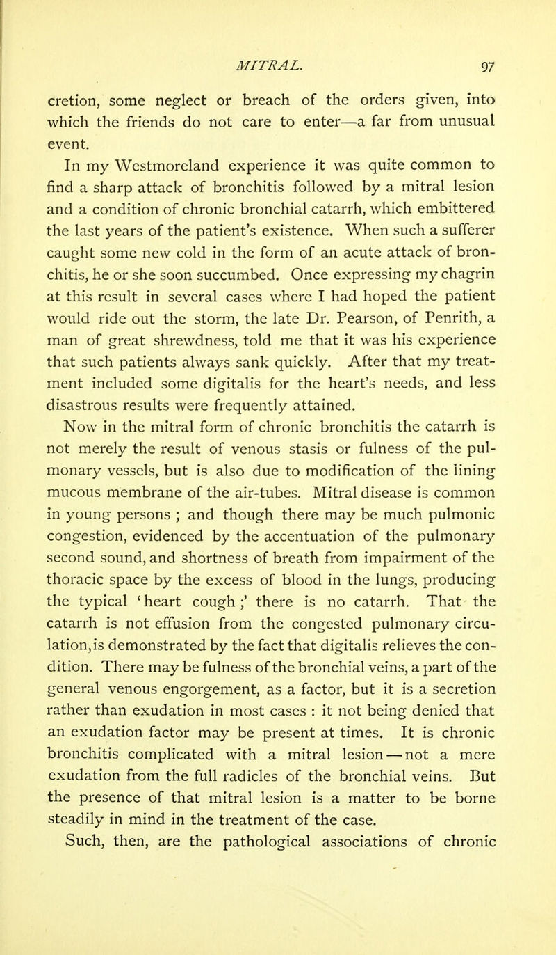 cretion, some neglect or breach of the orders given, into which the friends do not care to enter—a far from unusual event. In my Westmoreland experience it was quite common to find a sharp attack of bronchitis followed by a mitral lesion and a condition of chronic bronchial catarrh, which embittered the last years of the patient's existence. When such a sufferer caught some new cold in the form of an acute attack of bron- chitis, he or she soon succumbed. Once expressing my chagrin at this result in several cases where I had hoped the patient would ride out the storm, the late Dr. Pearson, of Penrith, a man of great shrewdness, told me that it was his experience that such patients always sank quickly. After that my treat- ment included some digitalis for the heart's needs, and less disastrous results were frequently attained. Now in the mitral form of chronic bronchitis the catarrh is not merely the result of venous stasis or fulness of the pul- monary vessels, but is also due to modification of the lining mucous membrane of the air-tubes. Mitral disease is common in young persons ; and though there may be much pulmonic congestion, evidenced by the accentuation of the pulmonary second sound, and shortness of breath from impairment of the thoracic space by the excess of blood in the lungs, producing the typical * heart cough;' there is no catarrh. That the catarrh is not effusion from the congested pulmonary circu- lation, is demonstrated by the fact that digitalis relieves the con- dition. There may be fulness of the bronchial veins, a part of the general venous engorgement, as a factor, but it is a secretion rather than exudation in most cases : it not being denied that an exudation factor may be present at times. It is chronic bronchitis complicated with a mitral lesion — not a mere exudation from the full radicles of the bronchial veins. But the presence of that mitral lesion is a matter to be borne steadily in mind in the treatment of the case. Such, then, are the pathological associations of chronic