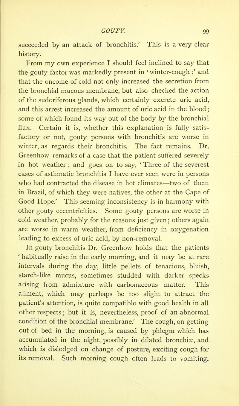 succeeded by an attack of bronchitis.' This is a very clear history. From my own experience I should feel inclined to say that the gouty factor was markedly present in ' winter-cough and that the oncome of cold not only increased the secretion from the bronchial mucous membrane, but also checked the action of the sudoriferous glands, which certainly excrete uric acid, and this arrest increased the amount of uric acid in the blood; some of which found its way out of the body by the bronchial flux. Certain it is, whether this explanation is fully satis- factory or not, gouty persons with bronchitis are worse in winter, as regards their bronchitis. The fact remains. Dr. Greenhow remarks of a case that the patient suffered severely in hot weather ; and goes on to say, 'Three of the severest cases of asthmatic bronchitis I have ever seen were in persons who had contracted the disease in hot climates—two of them in Brazil, of which they were natives, the other at the Cape of Good Hope.' This seeming inconsistency is in harmony with other gouty eccentricities. Some gouty persons are worse in cold weather, probably for the reasons just given; others again are worse in warm weather, from deficiency in oxygenation leading to excess of uric acid, by non-removal. In gouty bronchitis Dr. Greenhow holds that the patients * habitually raise in the early morning, and it may be at rare intervals during the day, little pellets of tenacious, bluish, starch-like mucus, sometimes studded with darker specks arising from admixture with carbonaceous matter. This ailment, which may perhaps be too slight to attract the patient's attention, is quite compatible with good health in all other respects; but it is, nevertheless, proof of an abnormal condition of the bronchial membrane.' The cough, on getting out of bed in the morning, is caused by phlegm which has accumulated in the night, possibly in dilated bronchise, and which is dislodged on change of posture, exciting cough for its removal. Such morning cough often leads to vomiting.