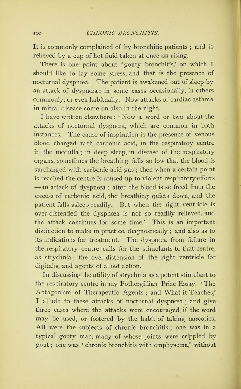 It is commonly complained of by bronchitic patients ; and is relieved by a cup of hot fluid taken at once on rising. There is one point about 'gouty bronchitis/ on which I should like to lay some stress, and that is the presence of nocturnal dyspnoea. The patient is awakened out of sleep by an attack of dyspnoea: in some cases occasionally, in others commonly, or even habitually. Now attacks of cardiac asthma in mitral disease come on also in the night. I have written elsewhere: ' Now a word or two about the attacks of nocturnal dyspnoea, which are common in both instances. The cause of inspiration is the presence of venous blood charged with carbonic acid, in the respiratory centre in the medulla ; in deep sleep, in disease of the respiratory organs, sometimes the breathing falls so low that the blood is surcharged with carbonic acid gas ; then when a certain point is reached the centre is roused up to violent respiratory efforts —an attack of dyspnoea ; after the blood is so freed from the excess of carbonic acid, the breathing quiets down, and the patient falls asleep readily. But when the right ventricle is over-distended the dyspnoea is not so readily relieved, and the attack continues for some time.' This is an important distinction to make in practice, diagnostically ; and also as to its indications for treatment. The dyspnoea from failure in the respiratory centre calls for the stimulants to that centre, as strychnia; the over-distension of the right ventricle for digitalis, and agents of allied action. In discussing the utility of strychnia as a potent stimulant to the respiratory centre in my Fothergillian Prize Essay, ' The Antagonism of Therapeutic Agents ; and What it Teaches,' I allude to these attacks of nocturnal dyspnoea ; and give three cases where the attacks were encouraged, if the word may be used, or fostered by the habit of taking narcotics. All were the subjects of chronic bronchitis ; one was in a typical gouty man, many of whose joints were crippled by gout; one was * chronic bronchitis with emphysema/ without
