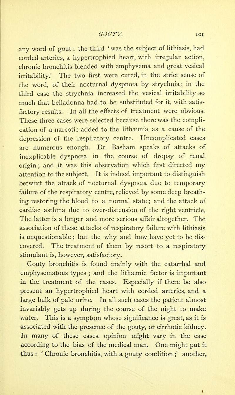 any word of gout; the third ' was the subject of lithiasis, had corded arteries, a hypertrophied heart, with irregular action, chronic bronchitis blended with emphysema and great vesical irritability.' The two first were cured, in the strict sense of the word, of their nocturnal dyspnoea by strychnia; in the third case the strychnia increased the vesical irritability so much that belladonna had to be substituted for it, with satis- factory results. In all the effects of treatment were obvious. These three cases were selected because there was the compli- cation of a narcotic added to the lithsemia as a cause of the depression of the respiratory centre. Uncomplicated cases are numerous enough. Dr. Basham speaks of attacks of inexplicable dyspnoea in the course of dropsy of renal origin ; and it was this observation which first directed my attention to the subject. It is indeed important to distinguish betwixt the attack of nocturnal dyspnoea due to temporary failure of the respiratory centre, relieved by some deep breath- ing restoring the blood to a normal state; and the attack of cardiac asthma due to over-distension of the right ventricle. The latter is a longer and more serious affair altogether. The association of these attacks of respiratory failure with lithiasis is unquestionable ; but the why and how have yet to be dis- covered. The treatment of them by resort to a respiratory stimulant is, however, satisfactory. Gouty bronchitis is found mainly with the catarrhal and emphysematous types ; and the lithaemic factor is important in the treatment of the cases. Especially if there be also present an hypertrophied heart with corded arteries, and a large bulk of pale urine. In all such cases the patient almost invariably gets up during the course of the night to make water. This is a symptom whose significance is great, as it is associated with the presence of the gouty, or cirrhotic kidney. In many of these cases, opinion might vary in the case according to the bias of the medical man. One might put it thus : * Chronic bronchitis, with a gouty condition another,