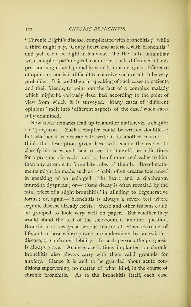 ' Chronic Bright's disease, complicated with bronchitis while a third might say, ' Gouty heart and arteries, with bronchitis and yet each be right in his view. To the laity, unfamiliar with complex pathological conditions, such difference of ex- pression might, and probably would, indicate great difference of opinion; nor is it difficult to conceive such result to be very probable. It is well then, in speaking of such cases to patients and their friends, to point out the fact of a complex malady which might be variously described according to the point of view from which it is surveyed. Many cases of 'different opinions' melt into ' different aspects of the case,' when care- fully examined. Now these remarks lead up to another matter, viz., a chapter on ' prognosis.' Such a chapter could be written, doubtless ; but whether it is desirable to write it is another matter. I think the description given here will enable the reader to classify his cases, and then to see for himself the indications for a prognosis in each ; and so be of more real value to him than any attempt to formulate rules of thumb. Broad state- ments might be made, such as—' habit often creates tolerance,' in speaking of an enlarged right heart, and a diaphragm inured to dyspnoea ; or—' tissue-decay is often revealed by the fatal effect of a slight bronchitis,' in alluding to degenerative forms ; or, again—* bronchitis is always a severe test where organic disease already exists :' these and other truisms could be grouped to look very well on paper. But whether they would stand the test of the sick-room, is another question. Bronchitis is always a serious matter at either extreme of life, and to those whose powers are undermined by pre-existing disease, or confirmed debility. In such persons the prognosis is always grave. Acute exacerbations implanted on chronic bronchitis also always carry with them valid grounds for anxiety. Hence it is well to be guarded about acute con- ditions supervening, no matter of what kind, in the course of chronic bronchitis. As to the bronchitis itself, each case