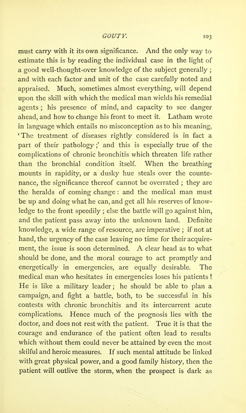 must carry with it its own significance. And the only way to estimate this is by reading the individual case in the light of a good well-thought-over knowledge of the subject generally ; and with each factor and unit of the case carefully noted and appraised. Much, sometimes almost everything, will depend upon the skill with which the medical man wields his remedial agents ; his presence of mind, and capacity to see danger ahead, and how to change his front to meet it. Latham wrote in language which entails no misconception as to his meaning, 'The treatment of diseases rightly considered is in fact a part of their pathology ;' and this is especially true of the complications of chronic bronchitis which threaten life rather than the bronchial condition itself When the breathing mounts in rapidity, or a dusky hue steals over the counte- nance, the significance thereof cannot be overrated ; they are the heralds of coming change : and the medical man must be up and doing what he can, and get all his reserves of know- ledge to the front speedily ; else the battle will go against him, and the patient pass away into the unknown land. Definite knowledge, a wide range of resource, are imperative ; if not at hand, the urgency of the case leaving no time for their acquire- ment, the issue is soon determined. A clear head as to what should be done, and the moral courage to act promptly and energetically in emergencies, are equally desirable. The medical man who hesitates in emergencies loses his patients ! He is like a military leader; he should be able to plan a campaign, and fight a battle, both, to be successful in his contests with chronic bronchitis and its intercurrent acute complications. Hence much of the prognosis lies with the doctor, and does not rest with the patient. True it is that the courage and endurance of the patient often lead to results which without them could never be attained by even the most skilful and heroic measures. If such mental attitude be linked with great physical power, and a good family history, then the patient will outlive the storm, when the prospect is dark as