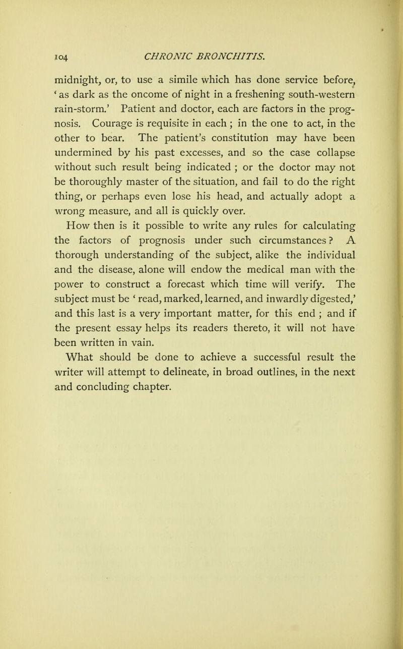 midnight, or, to use a simile which has done service before, * as dark as the oncome of night in a freshening south-western rain-storm.' Patient and doctor, each are factors in the prog- nosis. Courage is requisite in each ; in the one to act, in the other to bear. The patient's constitution may have been undermined by his past excesses, and so the case collapse without such result being indicated ; or the doctor may not be thoroughly master of the situation, and fail to do the right thing, or perhaps even lose his head, and actually adopt a wrong measure, and all is quickly over. How then is it possible to write any rules for calculating the factors of prognosis under such circumstances ? A thorough understanding of the subject, alike the individual and the disease, alone will endow the medical man with the power to construct a forecast which time will verify. The subject must be * read, marked, learned, and inwardly digested/ and this last is a very important matter, for this end ; and if the present essay helps its readers thereto, it will not have been written in vain. What should be done to achieve a successful result the writer will attempt to delineate, in broad outlines, in the next and concluding chapter.