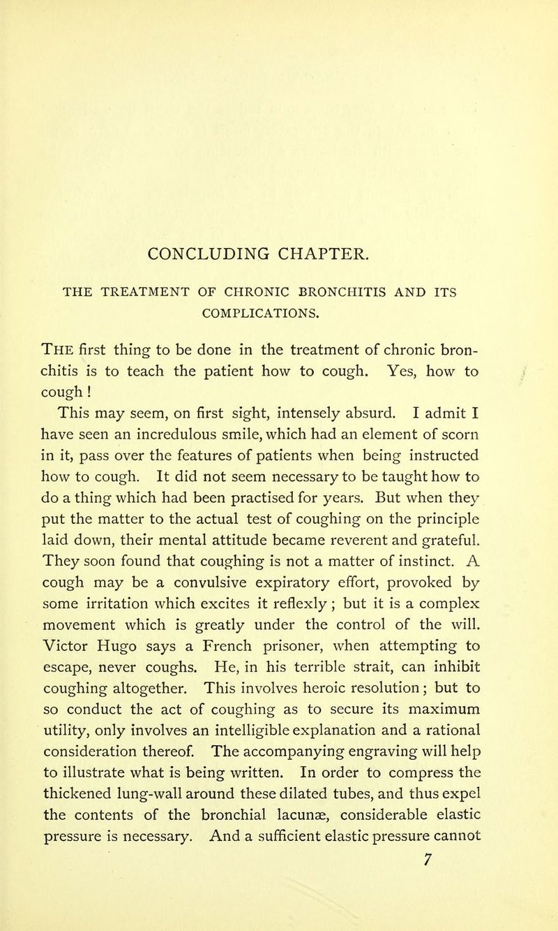 THE TREATMENT OF CHRONIC BRONCHITIS AND ITS COMPLICATIONS. The first thing to be done in the treatment of chronic bron- chitis is to teach the patient how to cough. Yes, how to cough ! This may seem, on first sight, intensely absurd. I admit I have seen an incredulous sm.ile, which had an element of scorn in it, pass over the features of patients when being instructed how to cough. It did not seem necessary to be taught how to do a thing which had been practised for years. But when they put the matter to the actual test of coughing on the principle laid down, their mental attitude became reverent and grateful. They soon found that coughing is not a matter of instinct. A cough may be a convulsive expiratory effort, provoked by some irritation which excites it reflexly; but it is a complex movement which is greatly under the control of the will. Victor Hugo says a French prisoner, when attempting to escape, never coughs. He, in his terrible strait, can inhibit coughing altogether. This involves heroic resolution; but to so conduct the act of coughing as to secure its maximum utility, only involves an intelligible explanation and a rational consideration thereof. The accompanying engraving will help to illustrate what is being written. In order to compress the thickened lung-wall around these dilated tubes, and thus expel the contents of the bronchial lacunae, considerable elastic pressure is necessary. And a sufficient elastic pressure cannot 7