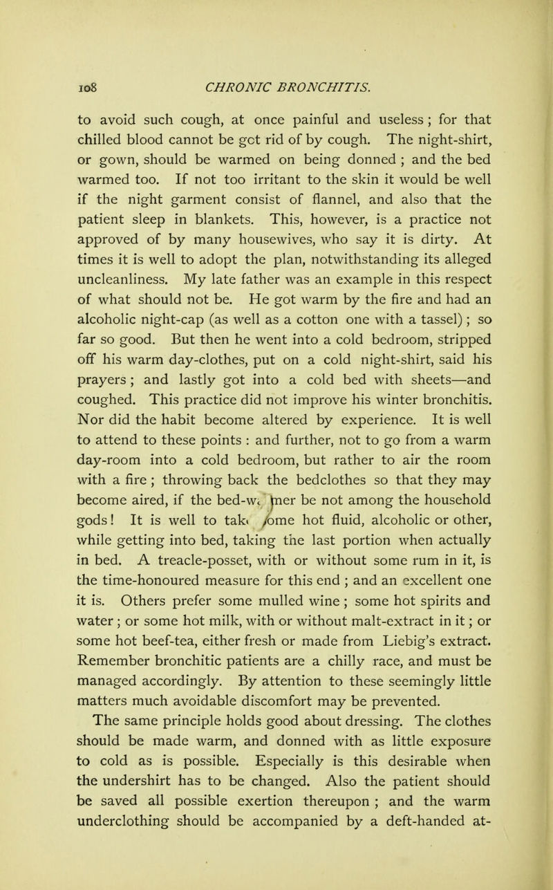 to avoid such cough, at once painful and useless ; for that chilled blood cannot be get rid of by cough. The night-shirt, or gown, should be warmed on being donned ; and the bed warmed too. If not too irritant to the skin it would be well if the night garment consist of flannel, and also that the patient sleep in blankets. This, however, is a practice not approved of by many housewives, who say it is dirty. At times it is well to adopt the plan, notwithstanding its alleged uncleanliness. My late father was an example in this respect of what should not be. He got warm by the fire and had an alcoholic night-cap (as well as a cotton one with a tassel); so far so good. But then he went into a cold bedroom, stripped off his warm day-clothes, put on a cold night-shirt, said his prayers ; and lastly got into a cold bed with sheets—and coughed. This practice did not improve his winter bronchitis. Nor did the habit become altered by experience. It is well to attend to these points : and further, not to go from a warm day-room into a cold bedroom, but rather to air the room with a fire ; throwing back the bedclothes so that they may become aired, if the bed-Wc jner be not among the household gods! It is well to tak» /ome hot fluid, alcoholic or other, while getting into bed, taking the last portion when actually in bed. A treacle-posset, with or without some rum in it, is the time-honoured measure for this end ; and an excellent one it is. Others prefer some mulled wine ; some hot spirits and water; or some hot milk, with or without malt-extract in it; or some hot beef-tea, either fresh or made from Liebig's extract. Remember bronchitic patients are a chilly race, and must be managed accordingly. By attention to these seemingly little matters much avoidable discomfort may be prevented. The same principle holds good about dressing. The clothes should be made warm, and donned with as little exposure to cold as is possible. Especially is this desirable when the undershirt has to be changed. Also the patient should be saved all possible exertion thereupon ; and the warm underclothing should be accompanied by a deft-handed at-