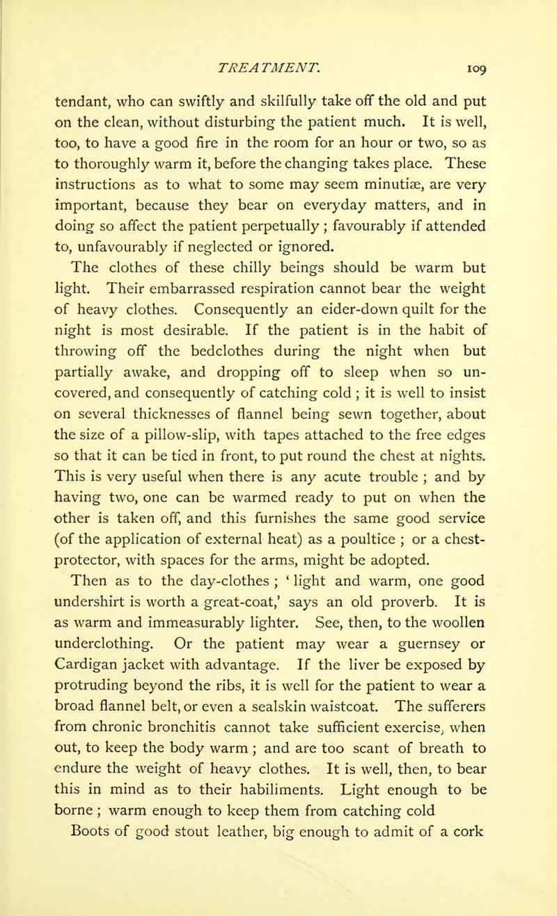 tendant, who can swiftly and skilfully take off the old and put on the clean, without disturbing the patient much. It is well, too, to have a good fire in the room for an hour or two, so as to thoroughly warm it, before the changing takes place. These instructions as to what to some may seem minutiae, are very important, because they bear on everyday matters, and in doing so affect the patient perpetually ; favourably if attended to, unfavourably if neglected or ignored. The clothes of these chilly beings should be warm but light. Their embarrassed respiration cannot bear the weight of heavy clothes. Consequently an eider-down quilt for the night is most desirable. If the patient is in the habit of throwing off the bedclothes during the night when but partially awake, and dropping off to sleep when so un- covered, and consequently of catching cold ; it is well to insist on several thicknesses of flannel being sewn together, about the size of a pillow-slip, with tapes attached to the free edges so that it can be tied in front, to put round the chest at nights. This is very useful when there is any acute trouble ; and by having two, one can be warmed ready to put on when the other is taken off, and this furnishes the same good service (of the application of external heat) as a poultice ; or a chest- protector, with spaces for the arms, might be adopted. Then as to the day-clothes ; ' light and warm, one good undershirt is worth a great-coat,' says an old proverb. It is as warm and immeasurably lighter. See, then, to the woollen underclothing. Or the patient may wear a guernsey or Cardigan jacket with advantage. If the liver be exposed by protruding beyond the ribs, it is well for the patient to wear a broad flannel belt, or even a sealskin waistcoat. The sufferers from chronic bronchitis cannot take sufficient exercise^ when out, to keep the body warm ; and are too scant of breath to endure the weight of heavy clothes. It is well, then, to bear this in mind as to their habiliments. Light enough to be borne; warm enough to keep them from catching cold Boots of good stout leather, big enough to admit of a cork