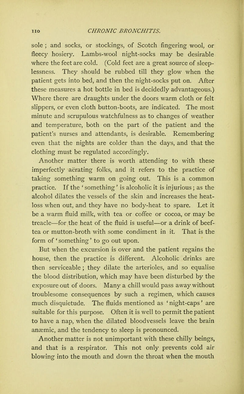sole ; and socks, or stockings, of Scotch fingering wool, or fleecy hosiery. Lambs-wool night-socks may be desirable where the feet are cold. (Cold feet are a great source of sleep- lessness. They should be rubbed till they glow when the patient gets into bed, and then the night-socks put on. After these measures a hot bottle in bed is decidedly advantageous.) Where there are draughts under the doors warm cloth or felt slippers, or even cloth button-boots, are indicated. The most minute and scrupulous watchfulness as to changes of weather and temperature, both on the part of the patient and the patient's nurses and attendants, is desirable. Remembering even that the nights are colder than the days, and that the clothing must be regulated accordingly. Another matter there is worth attending to with these imperfectly aerating folks, and it refers to the practice of taking something warm on going out. This is a common practice. If the ' something' is alcoholic it is injurious ; as the alcohol dilates the vessels of the skin and increases the heat- loss when out, and they have no body-heat to spare. Let it be a warm fluid milk, with tea or coffee or cocoa, or may be treacle—for the heat of the fluid is useful—or a drink of beef- tea or mutton-broth with some condiment in it. That is the form of * something' to go out upon. But when the excursion is over and the patient regains the house, then the practice is different. Alcoholic drinks are then serviceable ; they dilate the arterioles, and so equalise the blood distribution, which may have been disturbed by the exposure out of doors. Many a chill would pass away without troublesome consequences by such a regimen, which causes much disquietude. The fluids mentioned as ' night-caps ' are suitable for this purpose. Often it is well to permit the patient to have a nap, when the dilated bloodvessels leave the brain anaemic, and the tendency to sleep is pronounced. Another matter is not unimportant with these chilly beings, and that is a respirator. This not only prevents cold air blowing into the mouth and down the throat when the mouth