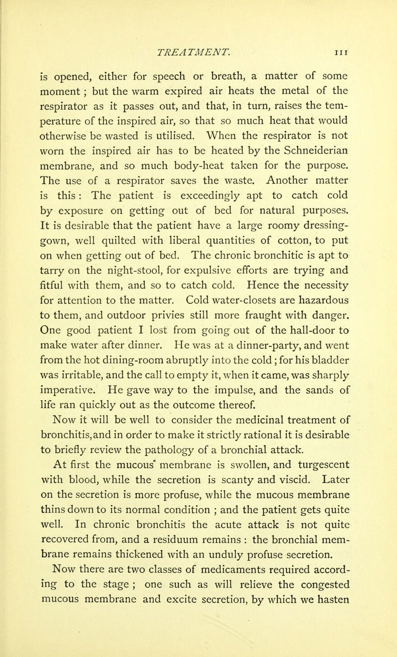 is opened, either for speech or breath, a matter of some moment; but the warm expired air heats the metal of the respirator as it passes out, and that, in turn, raises the tem- perature of the inspired air, so that so much heat that would otherwise be wasted is utilised. When the respirator is not worn the inspired air has to be heated by the Schneiderian membrane, and so much body-heat taken for the purpose. The use of a respirator saves the waste. Another matter is this: The patient is exceedingly apt to catch cold by exposure on getting out of bed for natural purposes. It is desirable that the patient have a large roomy dressing- gown, well quilted with liberal quantities of cotton, to put on when getting out of bed. The chronic bronchitic is apt to tarry on the night-stool, for expulsive efforts are trying and fitful with them, and so to catch cold. Hence the necessity for attention to the matter. Cold water-closets are hazardous to them, and outdoor privies still more fraught with danger. One good patient I lost from going out of the hall-door to make water after dinner. He was at a dinner-party, and went from the hot dining-room abruptly into the cold ; for his bladder was irritable, and the call to empty it, when it came, was sharply imperative. He gave way to the impulse, and the sands of life ran quickly out as the outcome thereof. Now it will be well to consider the medicinal treatment of bronchitis,and in order to make it strictly rational it is desirable to briefly review the pathology of a bronchial attack. At first the mucous* membrane is swollen, and turgescent with blood, while the secretion is scanty and viscid. Later on the secretion is more profuse, while the mucous membrane thins down to its normal condition ; and the patient gets quite well. In chronic bronchitis the acute attack is not quite recovered from, and a residuum remains : the bronchial mem- brane remains thickened with an unduly profuse secretion. Now there are two classes of medicaments required accord- ing to the stage ; one such as will relieve the congested mucous membrane and excite secretion, by which we hasten