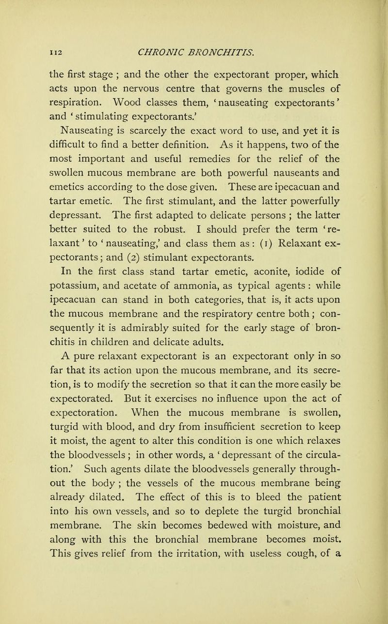 the first stage ; and the other the expectorant proper, which acts upon the nervous centre that governs the muscles of respiration. Wood classes them, 'nauseating expectorants' and ' stimulating expectorants.' Nauseating is scarcely the exact word to use, and yet it is difficult to find a better definition. As it happens, two of the most important and useful remedies for the relief of the swollen mucous membrane are both powerful nauseants and emetics according to the dose given. These are ipecacuan and tartar emetic. The first stimulant, and the latter powerfully depressant. The first adapted to delicate persons ; the latter better suited to the robust. I should prefer the term 're- laxant ' to ' nauseating,' and class them as : (i) Relaxant ex- pectorants ; and (2) stimulant expectorants. In the first class stand tartar emetic, aconite, iodide of potassium, and acetate of ammonia, as typical agents : while ipecacuan can stand in both categories, that is, it acts upon the mucous membrane and the respiratory centre both; con- sequently it is admirably suited for the early stage of bron- chitis in children and delicate adults. A pure relaxant expectorant is an expectorant only in so far that its action upon the mucous membrane, and its secre- tion, is to modify the secretion so that it can the more easily be expectorated. But it exercises no influence upon the act of expectoration. When the mucous membrane is swollen, turgid with blood, and dry from insufficient secretion to keep it moist, the agent to alter this condition is one which relaxes the bloodvessels ; in other words, a ' depressant of the circula- tion.' Such agents dilate the bloodvessels generally through- out the body ; the vessels of the mucous membrane being already dilated. The effect of this is to bleed the patient into his own vessels, and so to deplete the turgid bronchial membrane. The skin becomes bedewed with moisture, and along with this the bronchial membrane becomes moist. This gives relief from the irritation, with useless cough, of a