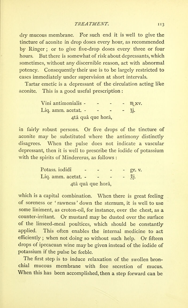 dry mucous membrane. For such end it is well to give the tincture of aconite in drop doses every hour, as recommended by Ringer ; or to give five-drop doses every three or four hours. But there is somewhat of risk about depressants, which sometimes, without any discernible reason, act with abnormal potency. Consequently their use is to be largely restricted to cases immediately under supervision at short intervals. Tartar emetic is a depressant of the circulation acting like aconite. This is a good useful prescription : Vini antimonialis - - - - iTj^xv. Liq. amm. acetat. - 5j. 4ta qua que hora, in fairly robust persons. Or five drops of the tincture of aconite may be substituted where the antimony distinctly disagrees. When the pulse does not indicate a vascular depressant, then it is well to prescribe the iodide of potassium with the spirits of Mindererus, as follows : Potass, iodidi - - - - gr. v. Liq. amm. acetat. - |j. 4ta qua que hora, which is a capital combination. When there is great feeling of soreness or ' rawness' down the sternum, it is well to use some liniment, as croton-oil, for instance, over the chest, as a counter-irritant. Or mustard may be dusted over the surface of the linseed-meal poultices, which should be constantly applied. This often enables the internal medicine to act efficiently ; when not doing so without such help. Or fifteen drops of ipecacuan wine may be given instead of the iodide of potassium if the pulse be feeble. The first step is to induce relaxation of the swollen bron- chial mucous membrane with free secretion of mucus. When this has been accomplished, then a step forward can be