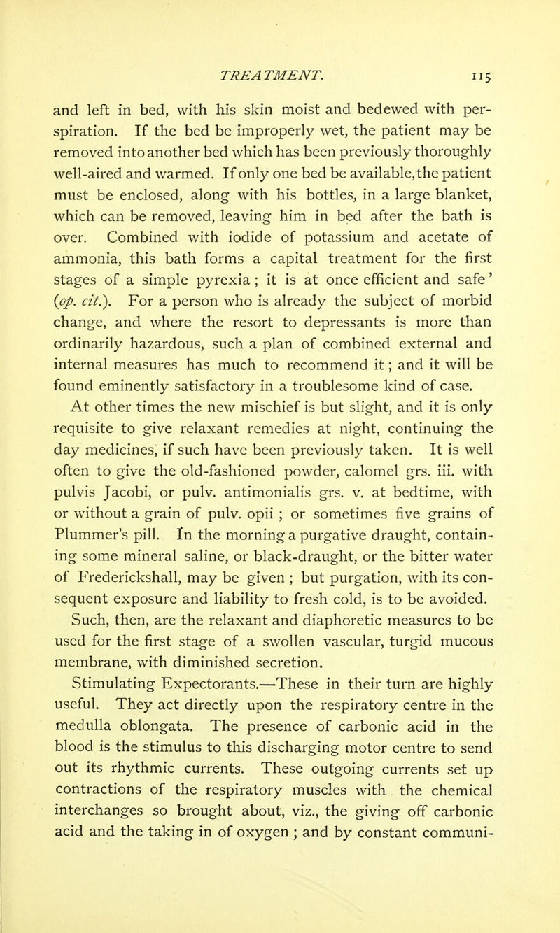 and left in bed, with his skin moist and bedewed with per- spiration. If the bed be improperly wet, the patient may be removed into another bed which has been previously thoroughly well-aired and warmed. If only one bed be available, the patient must be enclosed, along with his bottles, in a large blanket, which can be removed, leaving him in bed after the bath is over. Combined with iodide of potassium and acetate of ammonia, this bath forms a capital treatment for the first stages of a simple pyrexia; it is at once efficient and safe' {pp. cit.). For a person who is already the subject of morbid change, and where the resort to depressants is more than ordinarily hazardous, such a plan of combined external and internal measures has much to recommend it; and it will be found eminently satisfactory in a troublesome kind of case. At other times the new mischief is but slight, and it is only requisite to give relaxant remedies at night, continuing the day medicines, if such have been previously taken. It is well often to give the old-fashioned powder, calomel grs. iii. with pulvis Jacobi, or pulv. antimonialis grs. v. at bedtime, with or without a grain of pulv. opii ; or sometimes five grains of Plummer's pill. In the morning a purgative draught, contain- ing some mineral saline, or black-draught, or the bitter water of Frederickshall, may be given ; but purgation, with its con- sequent exposure and liability to fresh cold, is to be avoided. Such, then, are the relaxant and diaphoretic measures to be used for the first stage of a swollen vascular, turgid mucous membrane, with diminished secretion. Stimulating Expectorants.—These in their turn are highly useful. They act directly upon the respiratory centre in the medulla oblongata. The presence of carbonic acid in the blood is the stimulus to this discharging motor centre to send out its rhythmic currents. These outgoing currents set up contractions of the respiratory muscles with the chemical interchanges so brought about, viz., the giving off carbonic acid and the taking in of oxygen ; and by constant communi-