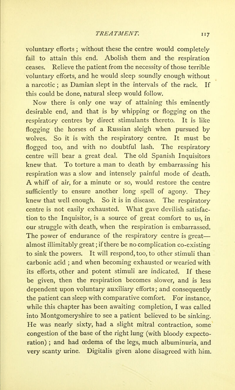 voluntary efforts ; without these the centre would completely fail to attain this end. Abolish them and the respiration ceases. Relieve the patient from the necessity of those terrible voluntary efforts, and he would sleep soundly enough without a narcotic ; as Damian slept in the intervals of the rack. If this could be done, natural sleep would follow. Now there is only one way of attaining this eminently desirable end, and that is by whipping or flogging on the respiratory centres by direct stimulants thereto. It is like flogging the horses of a Russian sleigh when pursued by wolves. So it is with the respiratory centre. It must be flogged too, and with no doubtful lash. The respiratory centre will bear a great deal. The old Spanish Inquisitors knew that. To torture a man to death by embarrassing his respiration was a slow and intensely painful mode of death. A whiff of air, for a minute or so, would restore the centre sufficiently to ensure another long spell of agony. They knew that well enough. So it is in disease. The respiratory centre is not easily exhausted. What gave devilish satisfac- tion to the Inquisitor, is a source of great comfort to us, in our struggle with death, when the respiration is embarrassed. The power of endurance of the respiratory centre is great— almost inimitably great; if there be no complication co-existing to sink the powers. It will respond, too, to other stimuli than carbonic acid ; and when becoming exhausted or wearied with its efforts, other and potent stimuli are indicated. If these be given, then the respiration becomes slower, and is less dependent upon voluntary auxiliary efforts; and consequently the patient can sleep with comparative comfort. For instance, while this chapter has been awaiting completion, I was called into Montgomeryshire to see a patient believed to be sinking. He was nearly sixty, had a slight mitral contraction, some congestion of the base of the right lung (with bloody expecto- ration) ; and had oedema of the legs, much albuminuria, and very scanty urine. Digitalis given alone disagreed with him.