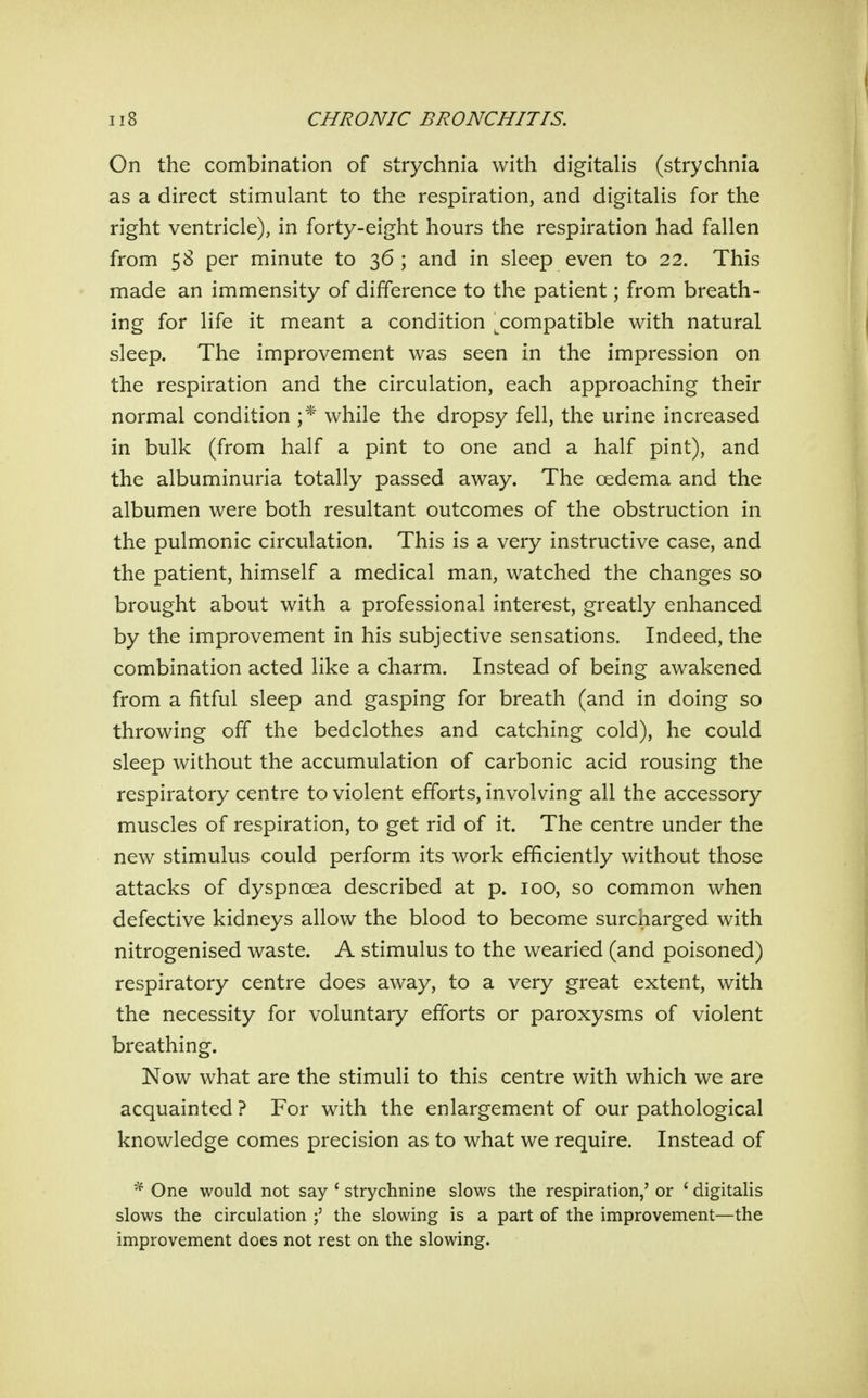 On the combination of strychnia with digitalis (strychnia as a direct stimulant to the respiration, and digitalis for the right ventricle), in forty-eight hours the respiration had fallen from 58 per minute to 36 ; and in sleep even to 22. This made an immensity of difference to the patient; from breath- ing for life it meant a condition ^compatible with natural sleep. The improvement was seen in the impression on the respiration and the circulation, each approaching their normal condition ;* while the dropsy fell, the urine increased in bulk (from half a pint to one and a half pint), and the albuminuria totally passed away. The oedema and the albumen were both resultant outcomes of the obstruction in the pulmonic circulation. This is a very instructive case, and the patient, himself a medical man, watched the changes so brought about with a professional interest, greatly enhanced by the improvement in his subjective sensations. Indeed, the combination acted like a charm. Instead of being awakened from a fitful sleep and gasping for breath (and in doing so throwing off the bedclothes and catching cold), he could sleep without the accumulation of carbonic acid rousing the respiratory centre to violent efforts, involving all the accessory muscles of respiration, to get rid of it. The centre under the new stimulus could perform its work efficiently without those attacks of dyspnoea described at p. 100, so common when defective kidneys allow the blood to become surcharged with nitrogenised waste. A stimulus to the wearied (and poisoned) respiratory centre does away, to a very great extent, with the necessity for voluntary efforts or paroxysms of violent breathing. Now what are the stimuli to this centre with which we are acquainted ? For with the enlargement of our pathological knowledge comes precision as to what we require. Instead of One would not say ' strychnine slows the respiration,' or ' digitalis slows the circulation the slowing is a part of the improvement—the improvement does not rest on the slowing.