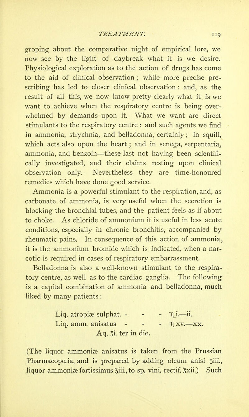 groping about the comparative night of empirical lore, we now see by the light of daybreak what it is we desire. Physiological exploration as to the action of drugs has come to the aid of clinical observation ; while more precise pre- scribing has led to closer clinical observation : and, as the result of all this, we now know pretty clearly what it is we want to achieve when the respiratory centre is being over- whelmed by demands upon it. What we want are direct stimulants to the respiratory centre : and such agents we find in ammonia, strychnia, and belladonna, certainly; in squill, which acts also upon the heart; and in senega, serpentaria^ ammonia, and benzoin—these last not having been scientifi- cally investigated, and their claims resting upon clinical observation only. Nevertheless they are time-honoured remedies which have done good service. Ammonia is a powerful stimulant to the respiration, and, as carbonate of ammonia, is very useful when the secretion is blocking the bronchial tubes, and the patient feels as if about to choke. As chloride of ammonium it is useful in less acute conditions, especially in chronic bronchitis, accompanied by rheumatic pains. In consequence of this action of ammonia, it is the ammonium bromide which is indicated, when a nar- cotic is required in cases of respiratory embarrassment. Belladonna is also a well-known stimulant to the respira- tory centre, as well as to the cardiac ganglia. The following is a capital combination of ammonia and belladonna, much liked by many patients : (The liquor ammonise anisatus is taken from the Prussian Pharmacopoeia, and is prepared by adding oleum anisi 5iii., liquor ammoniae fortissimus 5iii., to sp. vini. rectif. Bxii.) Such Liq. atropise sulphat. - Liq. amm. anisatus Aq. 3i. ter in die. - Tlii.—ii. - TT\^xv.—XX.
