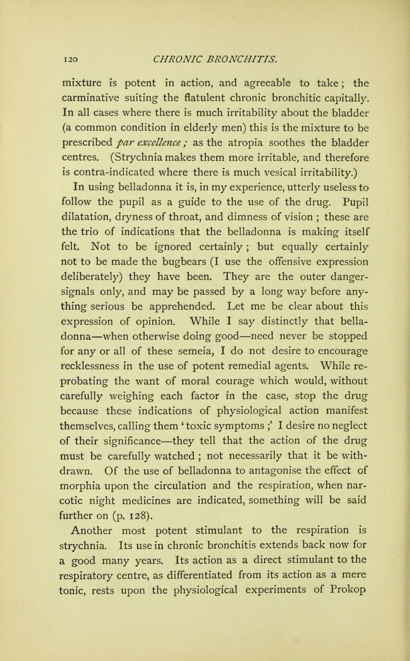 mixture is potent in action, and agreeable to take; the carminative suiting the flatulent chronic bronchitic capitally. In all cases where there is much irritability about the bladder (a common condition in elderly men) this is the mixture to be prescribed par excellence; as the atropia soothes the bladder centres. (Strychnia makes them more irritable, and therefore is contra-indicated where there is much vesical irritability.) In using belladonna it is, in my experience, utterly useless to follow the pupil as a guide to the use of the drug. Pupil dilatation, dryness of throat, and dimness of vision ; these are the trio of indications that the belladonna is making itself felt. Not to be ignored certainly ; but equally certainly not to be made the bugbears (I use the offensive expression deliberately) they have been. They are the outer danger- signals only, and may be passed by a long way before any- thing serious be apprehended. Let me be clear about this expression of opinion. While I say distinctly that bella- donna—when otherwise doing good—need never be stopped for any or all of these semeia^ I do not desire to encourage recklessness in the use of potent remedial agents. While re- probating the want of moral courage which would, without carefully weighing each factor in the case, stop the drug because these indications of physiological action manifest themselves, calling them ' toxic symptoms I desire no neglect of their significance—they tell that the action of the drug must be carefully watched ; not necessarily that it be with- drawn. Of the use of belladonna to antagonise the effect of morphia upon the circulation and the respiration, when nar- cotic night medicines are indicated, something will be said further on (p. 128). Another most potent stimulant to the respiration is strychnia. Its use in chronic bronchitis extends back now for a good many years. Its action as a direct stimulant to the respiratory centre, as differentiated from its action as a mere tonic, rests upon the physiological experiments of Prokop