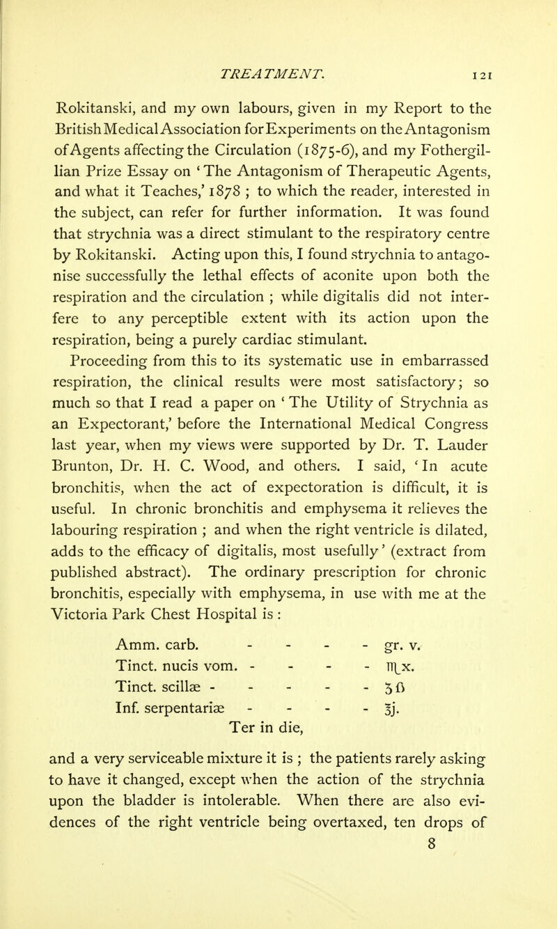 Rokitanski, and my own labours, given in my Report to the British Medical Association for Experiments on the Antagonism of Agents affecting the Circulation (1875-6), and my Fothergil- lian Prize Essay on ' The Antagonism of Therapeutic Agents, and what it Teaches,' 1878 ; to which the reader, interested in the subject, can refer for further information. It was found that strychnia was a direct stimulant to the respiratory centre by Rokitanski. Acting upon this, I found strychnia to antago- nise successfully the lethal effects of aconite upon both the respiration and the circulation ; while digitalis did not inter- fere to any perceptible extent with its action upon the respiration, being a purely cardiac stimulant. Proceeding from this to its systematic use in embarrassed respiration, the clinical results were most satisfactory; so much so that I read a paper on ' The Utility of Strychnia as an Expectorant,' before the International Medical Congress last year, when my views were supported by Dr. T. Lauder Brunton, Dr. H. C. Wood, and others. I said, ' In acute bronchitis, when the act of expectoration is difficult, it is useful. In chronic bronchitis and emphysema it relieves the labouring respiration ; and when the right ventricle is dilated, adds to the efficacy of digitalis, most usefully' (extract from published abstract). The ordinary prescription for chronic bronchitis, especially with emphysema, in use with me at the Victoria Park Chest Hospital is : and a very serviceable mixture it is ; the patients rarely asking to have it changed, except when the action of the strychnia upon the bladder is intolerable. When there are also evi- dences of the right ventricle being overtaxed, ten drops of Amm. carb. Tinct. nucis vom. - Tinct. scillae - Inf. serpentariae - lT]_x. - Ter in die. 8