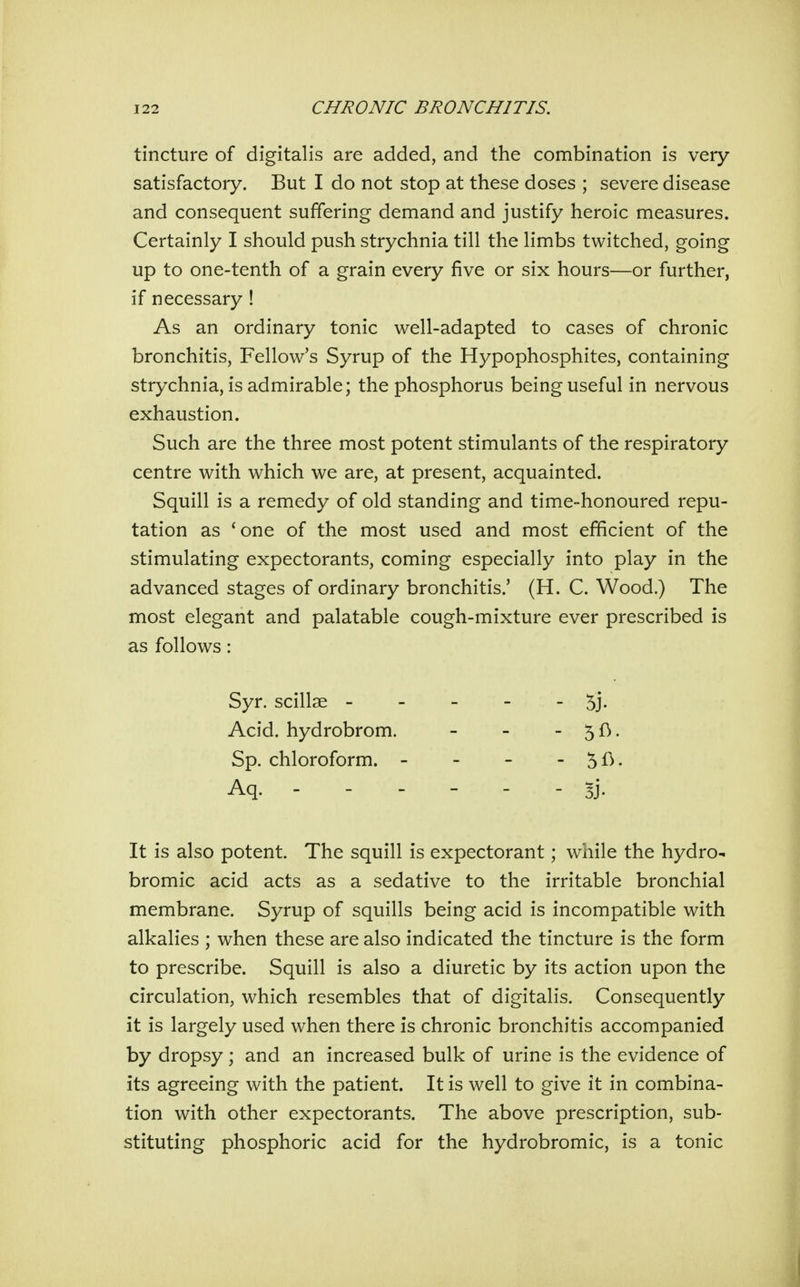 tincture of digitalis are added, and the combination is very- satisfactory. But I do not stop at these doses ; severe disease and consequent suffering demand and justify heroic measures. Certainly I should push strychnia till the limbs twitched, going up to one-tenth of a grain every five or six hours—or further, if necessary ! As an ordinary tonic well-adapted to cases of chronic bronchitis, Fellow's Syrup of the Hypophosphites, containing strychnia, is admirable; the phosphorus being useful in nervous exhaustion. Such are the three most potent stimulants of the respiratory centre with which we are, at present, acquainted. Squill is a remedy of old standing and time-honoured repu- tation as 'one of the most used and most efficient of the stimulating expectorants, coming especially into play in the advanced stages of ordinary bronchitis.' (H. C. Wood.) The most elegant and palatable cough-mixture ever prescribed is as follows: It is also potent. The squill is expectorant; while the hydro- bromic acid acts as a sedative to the irritable bronchial membrane. Syrup of squills being acid is incompatible with alkalies ; when these are also indicated the tincture is the form to prescribe. Squill is also a diuretic by its action upon the circulation, which resembles that of digitalis. Consequently it is largely used when there is chronic bronchitis accompanied by dropsy; and an increased bulk of urine is the evidence of its agreeing with the patient. It is well to give it in combina- tion with other expectorants. The above prescription, sub- stituting phosphoric acid for the hydrobromic, is a tonic Syr. scillae - Acid, hydrobrom, Sp. chloroform. Aq. - - - 5j. - 5fi- - 5fi. - 5j-