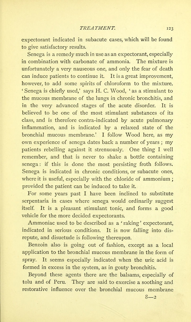 expectorant indicated in subacute cases, which will be found to give satisfactory results. Senega is a remedy much in use as an expectorant, especially in combination with carbonate of ammonia. The mixture is unfortunately a very nauseous one, and only the fear of death can induce patients to continue it. It is a great improvement, however, to add some spirits of chloroform to the mixture. * Senega is chiefly used/ says H. C. Wood, ' as a stimulant to the mucous membrane of the lungs in chronic bronchitis, and in the very advanced stages of the acute disorder. It is believed to be one of the most stimulant substances of its class, and is therefore contra-indicated by acute pulmonary inflammation, and is indicated by a relaxed state of the bronchial mucous membrane.' I follow Wood here, as my own experience of senega dates back a number of years ; my patients rebelling against it strenuously. One thing I well remember, and that is never to shake a bottle containing senega: if this is done the most persisting froth follows. Senega is indicated in chronic conditions, or subacute ones, where it is useful, especially with the chloride of ammonium ; provided the patient can be induced to take it. For some years past I have been inclined to substitute serpentaria in cases where senega would ordinarily suggest itself. It is a pleasant stimulant tonic, and forms a good vehicle for the more decided expectorants. Ammoniac used to be described as a ' raking' expectorant, indicated in serious conditions. It is now falling into dis- repute, and disuetude is following thereupon. Benzoin also is going out of fashion, except as a local application to the bronchial mucous membrane in the form of spray. It seems especially indicated v/hen the uric acid is formed in excess in the system, as in gouty bronchitis. Beyond these agents there are the balsams, especially of tolu and of Peru. They are said to exercise a soothing and restorative influence over the bronchial mucous membrane 8—2