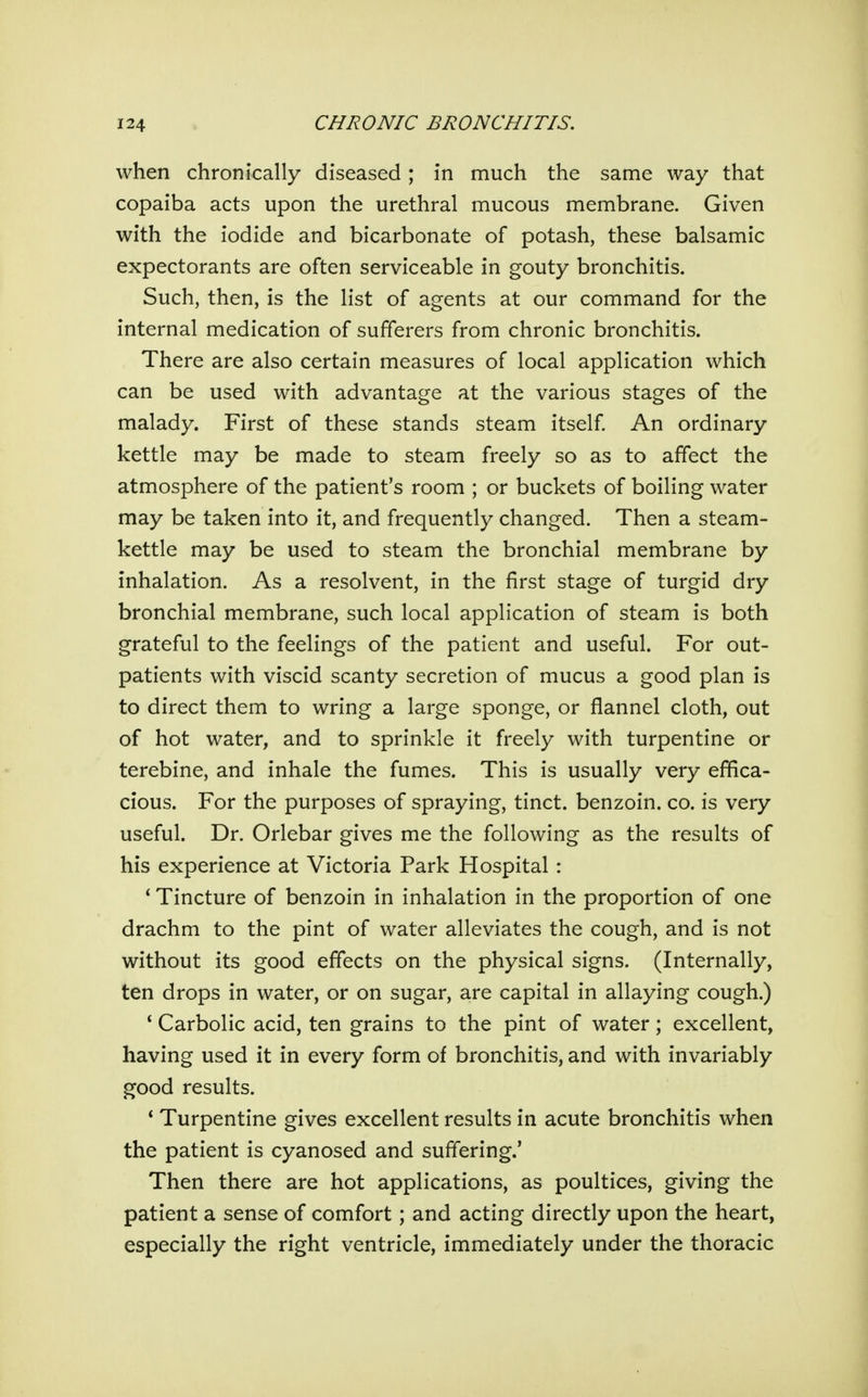 when chronically diseased; in much the same way that copaiba acts upon the urethral mucous membrane. Given with the iodide and bicarbonate of potash, these balsamic expectorants are often serviceable in gouty bronchitis. Such, then, is the list of agents at our command for the internal medication of sufferers from chronic bronchitis. There are also certain measures of local application which can be used with advantage at the various stages of the malady. First of these stands steam itself An ordinary kettle may be made to steam freely so as to affect the atmosphere of the patient's room ; or buckets of boiling water may be taken into it, and frequently changed. Then a steam- kettle may be used to steam the bronchial membrane by inhalation. As a resolvent, in the first stage of turgid dry bronchial membrane, such local application of steam is both grateful to the feelings of the patient and useful. For out- patients with viscid scanty secretion of mucus a good plan is to direct them to wring a large sponge, or flannel cloth, out of hot water, and to sprinkle it freely with turpentine or terebine, and inhale the fumes. This is usually very effica- cious. For the purposes of spraying, tinct. benzoin, co. is very useful. Dr. Orlebar gives me the following as the results of his experience at Victoria Park Hospital: * Tincture of benzoin in inhalation in the proportion of one drachm to the pint of water alleviates the cough, and is not without its good effects on the physical signs. (Internally, ten drops in water, or on sugar, are capital in allaying cough.) ' Carbolic acid, ten grains to the pint of water; excellent, having used it in every form of bronchitis, and with invariably good results. * Turpentine gives excellent results in acute bronchitis when the patient is cyanosed and suffering.' Then there are hot applications, as poultices, giving the patient a sense of comfort; and acting directly upon the heart, especially the right ventricle, immediately under the thoracic