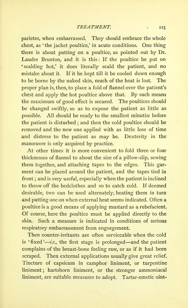 parietes, when embarrassed. They should embrace the whole chest, as 'the jacket poultice/ in acute conditions. One thing there is about putting on a poultice, as pointed out by Dr. Lauder Brunton, and it is this : If the poultice be put on 'scalding hot,' it does literally scald the patient, and no mistake about it. If it be kept till it be cooled down enough to be borne by the naked skin, much of the heat is lost. The proper plan is, then, to place a fold of flannel over the patient's chest and apply the hot poultice above that. By such means the maximum of good effect is secured. The poultices should be changed swiftly, so as to expose the patient as little as possible. All should be ready to the smallest minutiae before the patient is disturbed ; and then the cold poultice should be removed and the new one applied with as little loss of time and distress to the patient as may be. Dexterity in the manoeuvre is only acquired by practice. At other times it is more convenient to fold three or four thicknesses of flannel to about the size of a pillow-slip, sewing them together, and attaching tapes to the edges. This gar- ment can be placed around the patient, and the tapes tied in front; and is very useful, especially when the patient is inclined to throw off the bedclothes and so to catch cold. If deemed desirable, two can be used alternately, heating them in turn and putting one on when external heat seems indicated. Often a poultice is a good means of applying mustard as a rubefacient. Of course, here the poultice must be applied directly to the skin. Such a measure is indicated in conditions of serious respiratory embarrassment from engorgement. Then counter-irritants are often serviceable when the cold is * fixed'—i.e., the first stage is prolonged—and the patient complains of the breast-bone feeling raw, or as if it had been scraped. Then external applications usually give great relief. Tincture of capsicum in camphor liniment, or turpentine liniment; hartshorn liniment, or the stronger ammoniacal liniment, are suitable measures to adopt. Tartar-emetic oint-