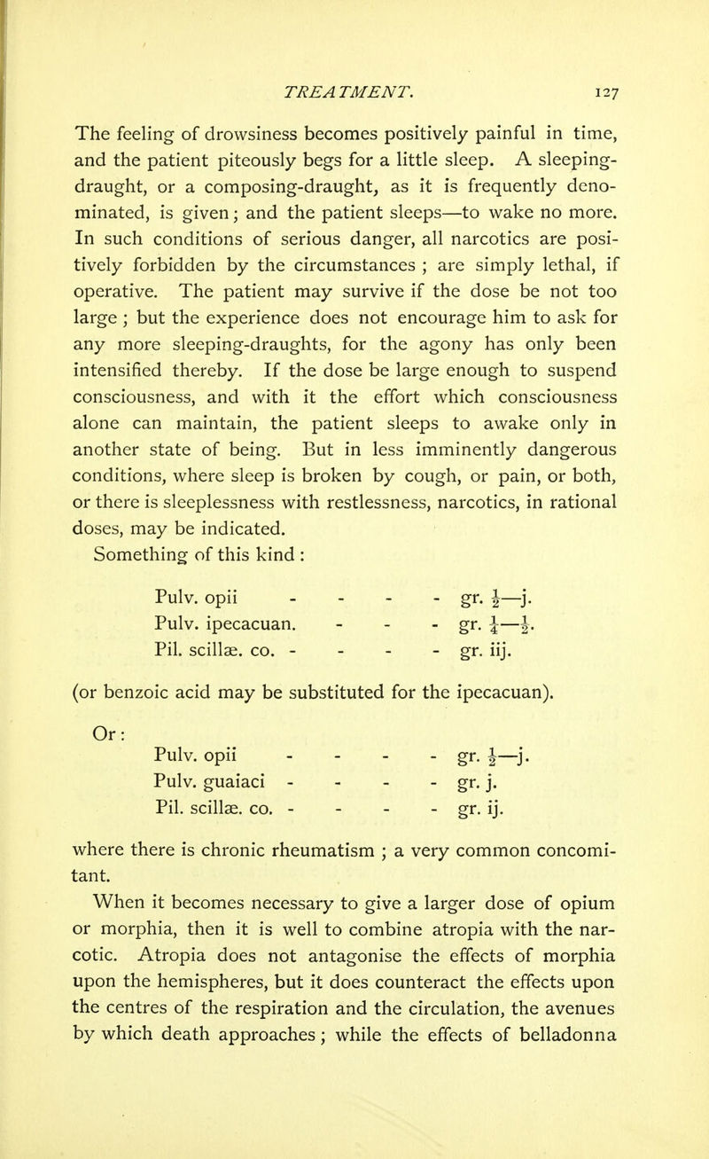 The feeling of drowsiness becomes positively painful in time, and the patient piteously begs for a little sleep. A sleeping- draught, or a composing-draught, as it is frequently deno- minated, is given; and the patient sleeps—to wake no more. In such conditions of serious danger, all narcotics are posi- tively forbidden by the circumstances ; are simply lethal, if operative. The patient may survive if the dose be not too large ; but the experience does not encourage him to ask for any more sleeping-draughts, for the agony has only been intensified thereby. If the dose be large enough to suspend consciousness, and with it the effort which consciousness alone can maintain, the patient sleeps to awake only in another state of being. But in less imminently dangerous conditions, where sleep is broken by cough, or pain, or both, or there is sleeplessness with restlessness, narcotics, in rational doses, may be indicated. Something of this kind : (or benzoic acid may be substituted for the ipecacuan). where there is chronic rheumatism ; a very common concomi- tant. When it becomes necessary to give a larger dose of opium or morphia, then it is well to combine atropia with the nar- cotic. Atropia does not antagonise the effects of morphia upon the hemispheres, but it does counteract the effects upon the centres of the respiration and the circulation, the avenues by which death approaches ; while the effects of belladonna Pulv. opii Pulv. ipecacuan. Pil. scillae. co. - - gr- iij. Or: Pulv. opii Pulv. guaiaci - Pil. scillae. co. - - gr.j.