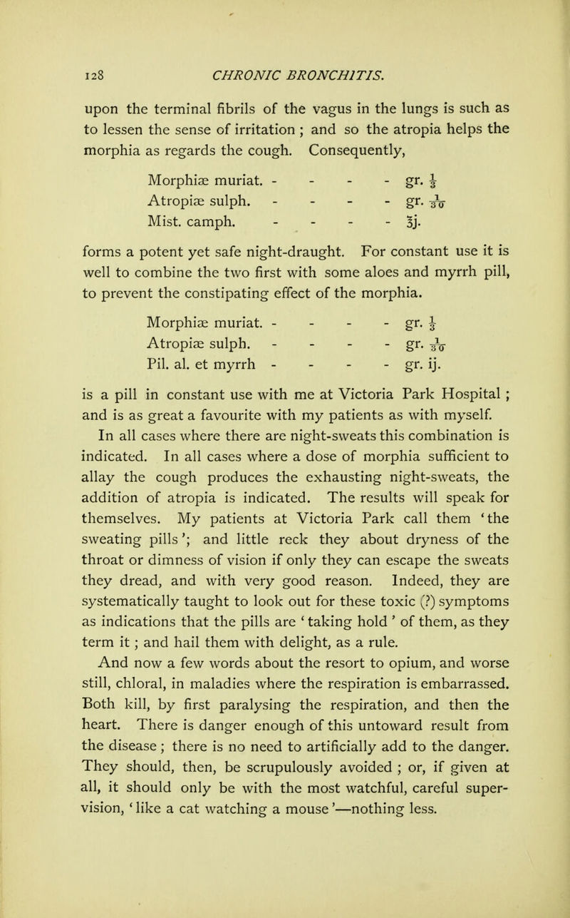 upon the terminal fibrils of the vagus in the lungs is such as to lessen the sense of irritation ; and so the atropia helps the morphia as regards the cough. Consequently, Morphiae muriat. - - - - gr. J Atropiae sulph. - - - - gr. -^V Mist, camph. - Bj- forms a potent yet safe night-draught. For constant use it is well to combine the two first with some aloes and myrrh pill, to prevent the constipating effect of the morphia. Morphiae muriat. - - - - gr. J Atropiae sulph. - - - - gr. aV Pil. al. et myrrh - - - - gi. ij. is a pill in constant use with me at Victoria Park Hospital ; and is as great a favourite with my patients as with myself. In all cases where there are night-sweats this combination is indicated. In all cases where a dose of morphia sufficient to allay the cough produces the exhausting night-sweats, the addition of atropia is indicated. The results will speak for themselves. My patients at Victoria Park call them 'the sweating pillsand little reck they about dryness of the throat or dimness of vision if only they can escape the sweats they dread, and with very good reason. Indeed, they are systematically taught to look out for these toxic symptoms as indications that the pills are ' taking hold ' of them, as they term it; and hail them with delight, as a rule. And now a few words about the resort to opium, and worse still, chloral, in maladies where the respiration is embarrassed. Both kill, by first paralysing the respiration, and then the heart. There is danger enough of this untoward result from the disease; there is no need to artificially add to the danger. They should, then, be scrupulously avoided ; or, if given at all, it should only be with the most watchful, careful super- vision, * like a cat watching a mouse'—nothing less.