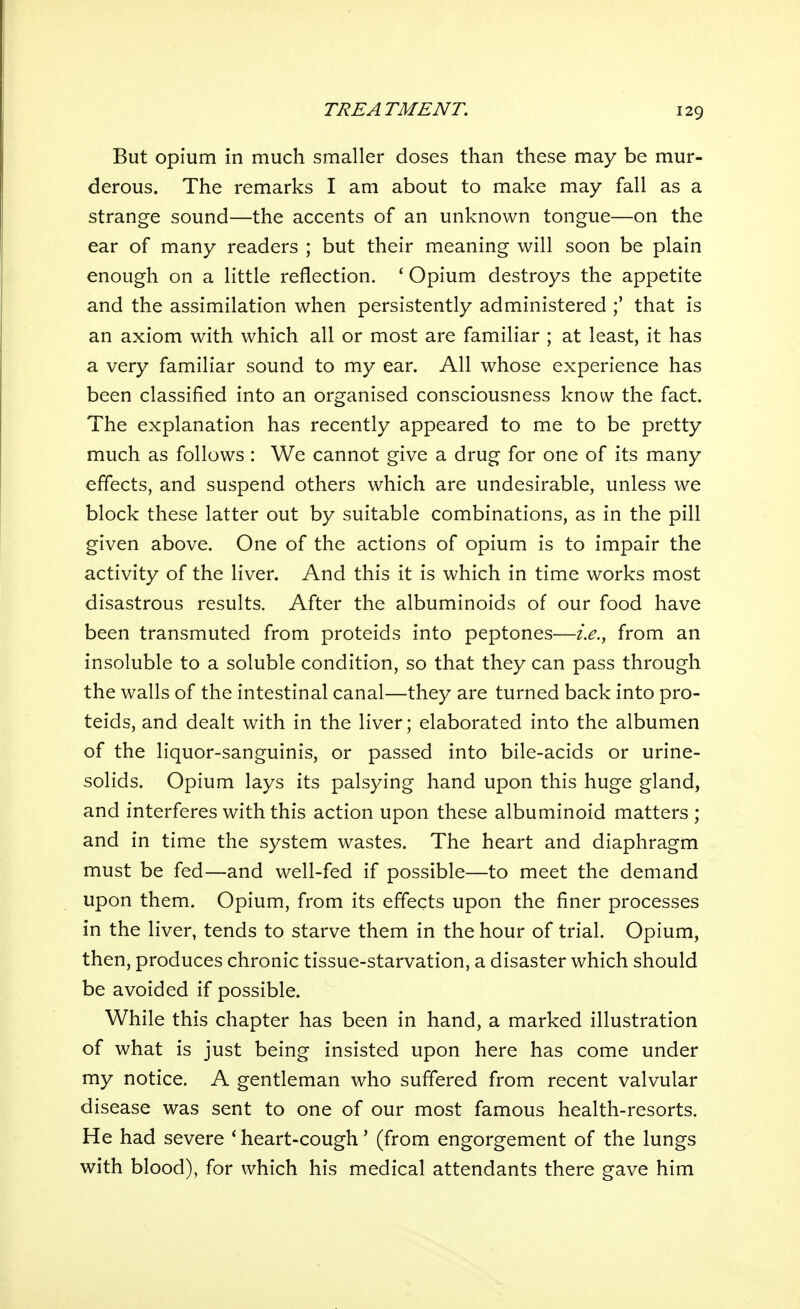 But opium in much smaller doses than these may be mur- derous. The remarks I am about to make may fall as a strange sound—the accents of an unknown tongue—on the ear of many readers ; but their meaning will soon be plain enough on a little reflection. ' Opium destroys the appetite and the assimilation when persistently administered that is an axiom with which all or most are familiar ; at least, it has a very familiar sound to my ear. All whose experience has been classified into an organised consciousness know the fact. The explanation has recently appeared to me to be pretty much as follows: We cannot give a drug for one of its many effects, and suspend others which are undesirable, unless we block these latter out by suitable combinations, as in the pill given above. One of the actions of opium is to impair the activity of the liver. And this it is which in time works most disastrous results. After the albuminoids of our food have been transmuted from proteids into peptones—i.e.^ from an insoluble to a soluble condition, so that they can pass through the walls of the intestinal canal—they are turned back into pro- teids, and dealt with in the liver; elaborated into the albumen of the liquor-sanguinis, or passed into bile-acids or urine- solids. Opium lays its palsying hand upon this huge gland, and interferes with this action upon these albuminoid matters ; and in time the system wastes. The heart and diaphragm must be fed—and well-fed if possible—to meet the demand upon them. Opium, from its effects upon the finer processes in the liver, tends to starve them in the hour of trial. Opium, then, produces chronic tissue-starvation, a disaster which should be avoided if possible. While this chapter has been in hand, a marked illustration of what is just being insisted upon here has come under my notice. A gentleman who suffered from recent valvular disease was sent to one of our most famous health-resorts. He had severe * heart-cough' (from engorgement of the lungs with blood), for which his medical attendants there gave him