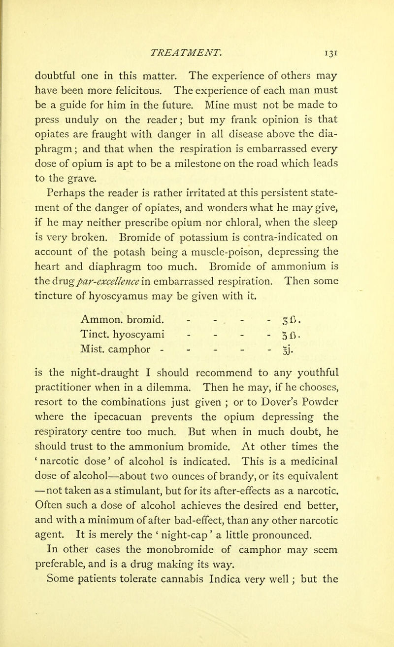 doubtful one in this matter. The experience of others may have been more felicitous. The experience of each man must be a guide for him in the future. Mine must not be made to press unduly on the reader; but my frank opinion is that opiates are fraught with danger in all disease above the dia- phragm ; and that when the respiration is embarrassed every dose of opium is apt to be a milestone on the road which leads to the grave. Perhaps the reader is rather irritated at this persistent state- ment of the danger of opiates, and wonders what he may give, if he may neither prescribe opium nor chloral, when the sleep is very broken. Bromide of potassium is contra-indicated on account of the potash being a muscle-poison, depressing the heart and diaphragm too much. Bromide of ammonium is the drug/<3;r-^;r<;^//.?;2<:^ in embarrassed respiration. Then some tincture of hyoscyamus may be given with it. is the night-draught I should recommend to any youthful practitioner when in a dilemma. Then he may, if he chooses, resort to the combinations just given ; or to Dover's Powder where the ipecacuan prevents the opium depressing the respiratory centre too much. But when in much doubt, he should trust to the ammonium bromide. At other times the 'narcotic dose' of alcohol is indicated. This is a medicinal dose of alcohol—about two ounces of brandy, or its equivalent —not taken as a stimulant, but for its after-effects as a narcotic. Often such a dose of alcohol achieves the desired end better, and with a minimum of after bad-effect, than any other narcotic agent. It is merely the ' night-cap' a little pronounced. In other cases the monobromide of camphor may seem preferable, and is a drug making its way. Some patients tolerate cannabis Indica very well; but the Ammon. bromid. Tinct. hyoscyami Mist, camphor -