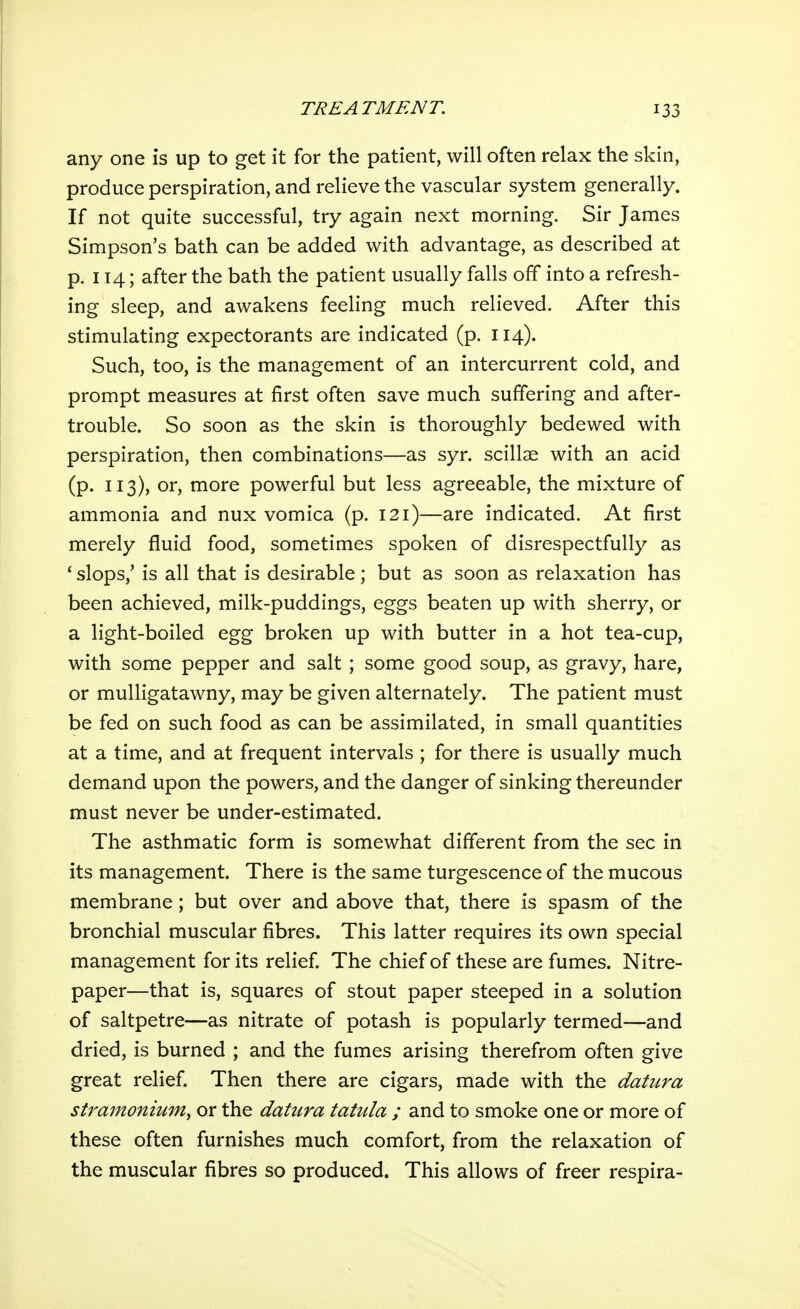 any one is up to get it for the patient, will often relax the skin, produce perspiration, and relieve the vascular system generally. If not quite successful, try again next morning. Sir James Simpson's bath can be added with advantage, as described at p. 114; after the bath the patient usually falls off into a refresh- ing sleep, and awakens feeling much relieved. After this stimulating expectorants are indicated (p. 114). Such, too, is the management of an intercurrent cold, and prompt measures at first often save much suffering and after- trouble. So soon as the skin is thoroughly bedewed with perspiration, then combinations—as syr. scillae with an acid (p. 113), or, more powerful but less agreeable, the mixture of ammonia and nux vomica (p. 121)—are indicated. At first merely fluid food, sometimes spoken of disrespectfully as ' slops,' is all that is desirable; but as soon as relaxation has been achieved, milk-puddings, eggs beaten up with sherry, or a light-boiled egg broken up with butter in a hot tea-cup, with some pepper and salt ; some good soup, as gravy, hare, or mulligatawny, may be given alternately. The patient must be fed on such food as can be assimilated, in small quantities at a time, and at frequent intervals ; for there is usually much demand upon the powers, and the danger of sinking thereunder must never be under-estimated. The asthmatic form is somewhat different from the sec in its management. There is the same turgescence of the mucous membrane; but over and above that, there is spasm of the bronchial muscular fibres. This latter requires its own special management for its relief The chief of these are fumes. Nitre- paper—that is, squares of stout paper steeped in a solution of saltpetre—as nitrate of potash is popularly termed—and dried, is burned ; and the fumes arising therefrom often give great relief. Then there are cigars, made with the datura stramonium^ or the datura tatula ; and to smoke one or more of these often furnishes much comfort, from the relaxation of the muscular fibres so produced. This allows of freer respira-