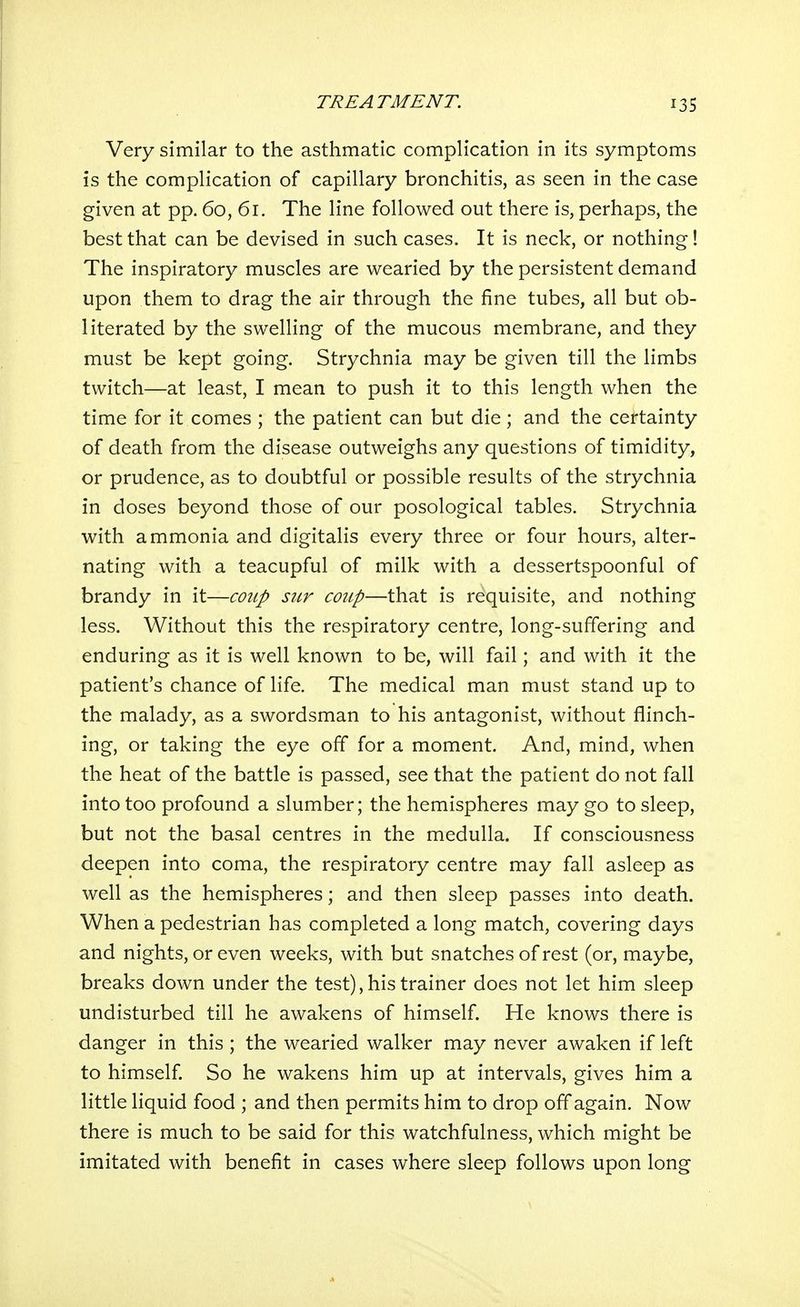 Very similar to the asthmatic complication in its symptoms is the complication of capillary bronchitis, as seen in the case given at pp. 60, 61. The line followed out there is, perhaps, the best that can be devised in such cases. It is neck, or nothing! The inspiratory muscles are wearied by the persistent demand upon them to drag the air through the fine tubes, all but ob- literated by the swelling of the mucous membrane, and they must be kept going. Strychnia may be given till the limbs twitch—at least, I mean to push it to this length when the time for it comes ; the patient can but die ; and the certainty of death from the disease outweighs any questions of timidity, or prudence, as to doubtful or possible results of the strychnia in doses beyond those of our posological tables. Strychnia with ammonia and digitalis every three or four hours, alter- nating with a teacupful of milk with a dessertspoonful of brandy in it—coiip stir coup—that is requisite, and nothing less. Without this the respiratory centre, long-suffering and enduring as it is well known to be, will fail; and with it the patient's chance of life. The medical man must stand up to the malady, as a swordsman to his antagonist, without flinch- ing, or taking the eye off for a moment. And, mind, when the heat of the battle is passed, see that the patient do not fall into too profound a slumber; the hemispheres may go to sleep, but not the basal centres in the medulla. If consciousness deepen into coma, the respiratory centre may fall asleep as well as the hemispheres; and then sleep passes into death. When a pedestrian has completed a long match, covering days and nights, or even weeks, with but snatches of rest (or, maybe, breaks down under the test), his trainer does not let him sleep undisturbed till he awakens of himself. He knows there is danger in this ; the wearied walker may never awaken if left to himself So he wakens him up at intervals, gives him a little liquid food ; and then permits him to drop off again. Now there is much to be said for this watchfulness, which might be imitated with benefit in cases where sleep follows upon long