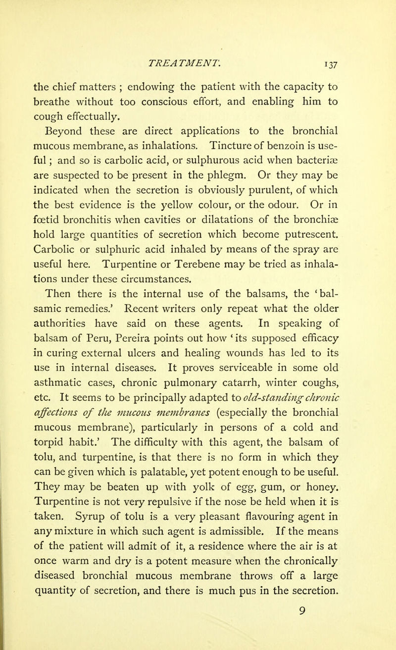 the chief matters ; endowing the patient with the capacity to breathe without too conscious efifort, and enabling him to cough effectually. Beyond these are direct applications to the bronchial mucous membrane, as inhalations. Tincture of benzoin is use- ful ; and so is carbolic acid, or sulphurous acid when bacteriae are suspected to be present in the phlegm. Or they may be indicated when the secretion is obviously purulent, of which the best evidence is the yellow colour, or the odour. Or in foetid bronchitis when cavities or dilatations of the bronchiae hold large quantities of secretion which become putrescent. Carbolic or sulphuric acid inhaled by means of the spray are useful here. Turpentine or Terebene may be tried as inhala- tions under these circumstances. Then there is the internal use of the balsams, the 'bal- samic remedies.' Recent writers only repeat what the older authorities have said on these agents. In speaking of balsam of Peru, Pereira points out how ' its supposed efficacy in curing external ulcers and healing wounds has led to its use in internal diseases. It proves serviceable in some old asthmatic cases, chronic pulmonary catarrh, winter coughs, etc. It seems to be principally adapted to old-sta7iding chronic affections of the mucous membranes (especially the bronchial mucous membrane), particularly in persons of a cold and torpid habit.' The difficulty with this agent, the balsam of tolu, and turpentine, is that there is no form in which they can be given which is palatable, yet potent enough to be useful. They may be beaten up with yolk of egg, gum, or honey. Turpentine is not very repulsive if the nose be held when it is taken. Syrup of tolu is a very pleasant flavouring agent in any mixture in which such agent is admissible. If the means of the patient will admit of it, a residence where the air is at once warm and dry is a potent measure when the chronically diseased bronchial mucous membrane throws off a large quantity of secretion, and there is much pus in the secretion. 9