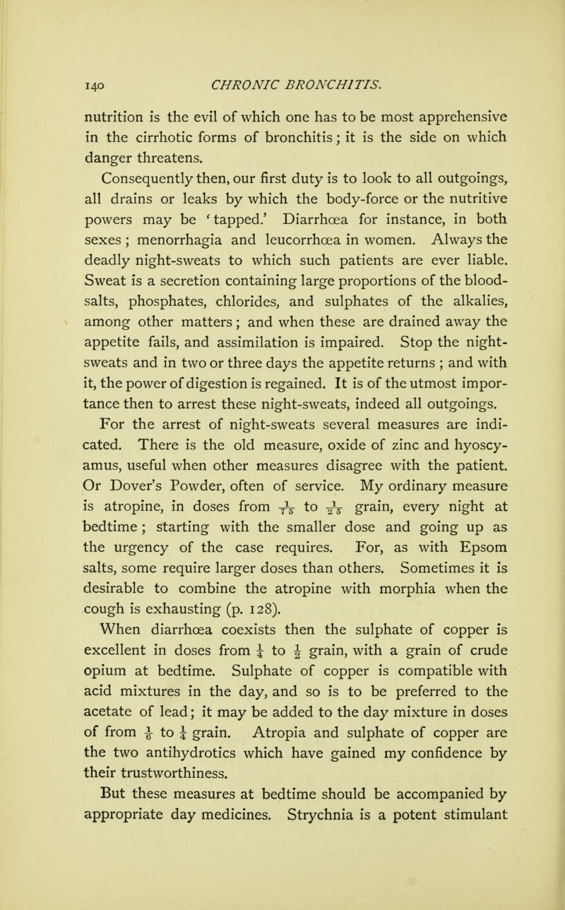 nutrition is the evil of which one has to be most apprehensive in the cirrhotic forms of bronchitis; it is the side on which danger threatens. Consequently then, our first duty is to look to all outgoings, all drains or leaks by which the body-force or the nutritive powers may be ^ tapped.' Diarrhoea for instance, in both sexes ; menorrhagia and leucorrhoea in women. Always the deadly night-sweats to which such patients are ever liable. Sweat is a secretion containing large proportions of the blood- salts, phosphates, chlorides, and sulphates of the alkalies, among other matters; and when these are drained away the appetite fails, and assimilation is impaired. Stop the night- sweats and in two or three days the appetite returns ; and with it, the power of digestion is regained. It is of the utmost impor- tance then to arrest these night-sweats, indeed all outgoings. For the arrest of night-sweats several measures are indi- cated. There is the old measure, oxide of zinc and hyoscy- amus, useful when other measures disagree with the patient. Or Dover's Powder, often of service. My ordinary measure is atropine, in doses from to -j^ grain, every night at bedtime ; starting with the smaller dose and going up as the urgency of the case requires. For, as with Epsom salts, some require larger doses than others. Sometimes it is desirable to combine the atropine with morphia when the cough is exhausting (p. 128). When diarrhoea coexists then the sulphate of copper is excellent in doses from J to J grain, with a grain of crude opium at bedtime. Sulphate of copper is compatible with acid mixtures in the day, and so is to be preferred to the acetate of lead; it may be added to the day mixture in doses of from i to J grain. Atropia and sulphate of copper are the two antihydrotics which have gained my confidence by their trustworthiness. But these measures at bedtime should be accompanied by appropriate day medicines. Strychnia is a potent stimulant