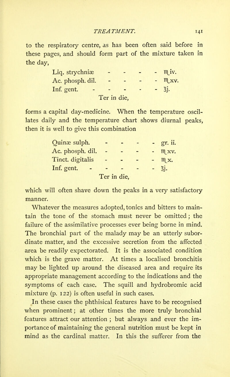to the respiratory centre, as has been often said before in these pages, and should form part of the mixture taken in the day, Liq. strychniae - TT]^iv. Ac. phosph. dil. - . - - TTj^xv. Inf gent. - - - - - Bj- Ter in die, forms a capital day-medicine. When the temperature oscil- lates daily and the temperature chart shows diurnal peaks, then it is well to give this combination Quinae sulph. - - - - gr. ii. Ac. phosph. dil. - - - - TT|^xv. Tinct. digitalis . . _ _ ti|^x. Inf. gent. Bj. Ter in die, which will often shave down the peaks in a very satisfactory manner. Whatever the measures adopted, tonics and bitters to main- tain the tone of the stomach must never be omitted; the failure of the assimilative processes ever being borne in mind. The bronchial part of the malady may be an utterly subor- dinate matter, and the excessive secretion from the affected area be readily expectorated. It is the associated condition which is the grave matter. At times a localised bronchitis may be lighted up around the diseased area and require its appropriate management according to the indications and the symptoms of each case. The squill and hydrobromic acid mixture (p. 122) is often useful in such cases. In these cases the phthisical features have to be recognised when prominent; at other times the more truly bronchial features attract our attention ; but always and ever the im- portance of maintaining the general nutrition must be kept in mind as the cardinal matter. In this the sufferer from the