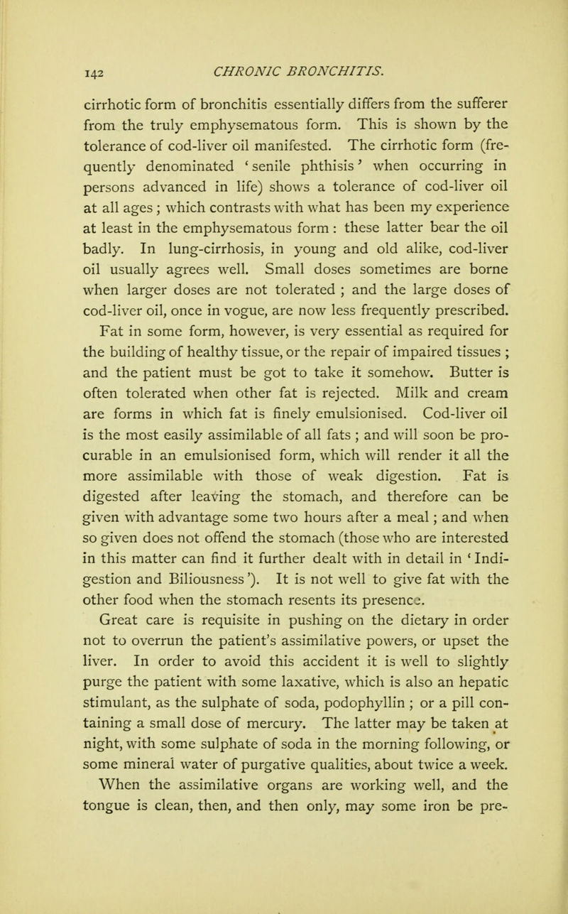 cirrhotic form of bronchitis essentially differs from the sufferer from the truly emphysematous form. This is shown by the tolerance of cod-liver oil manifested. The cirrhotic form (fre- quently denominated ' senile phthisis ^ when occurring in persons advanced in life) shows a tolerance of cod-liver oil at all ages ; which contrasts with what has been my experience at least in the emphysematous form : these latter bear the oil badly. In lung-cirrhosis, in young and old alike, cod-liver oil usually agrees well. Small doses sometimes are borne when larger doses are not tolerated ; and the large doses of cod-liver oil, once in vogue, are now less frequently prescribed. Fat in some form, however, is very essential as required for the building of healthy tissue, or the repair of impaired tissues ; and the patient must be got to take it somehow. Butter is often tolerated when other fat is rejected. Milk and cream are forms in which fat is finely emulsionised. Cod-liver oil is the most easily assimilable of all fats ; and will soon be pro- curable in an emulsionised form, which will render it all the more assimilable with those of weak digestion. Fat is digested after leaving the stomach, and therefore can be given with advantage some two hours after a meal; and when so given does not offend the stomach (those who are interested in this matter can find it further dealt with in detail in * Indi- gestion and Biliousness'). It is not well to give fat with the other food when the stomach resents its presence. Great care is requisite in pushing on the dietary in order not to overrun the patient's assimilative powers, or upset the liver. In order to avoid this accident it is well to slightly purge the patient with some laxative, which is also an hepatic stimulant, as the sulphate of soda, podophyllin ; or a pill con- taining a small dose of mercury. The latter may be taken at night, with some sulphate of soda in the morning following, or some mineral water of purgative qualities, about twice a week. When the assimilative organs are working well, and the tongue is clean, then, and then only, may some iron be pre-