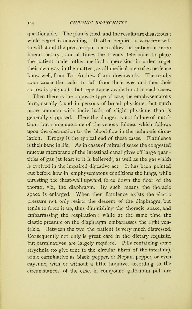 questionable. The plan is tried, and the results are disastrous ; while regret is unavailing. It often requires a very firm will to withstand the pressure put on to allow the patient a more liberal dietary ; and at times the friends determine to place the patient under other medical supervision in order to get their own way in the matter ; as all medical men of experience know well, from Dr. Andrew Clark downwards. The results soon cause the scales to fall from their eyes, and then their sorrow is poignant; but repentance availeth not in such cases. Then there is the opposite type of case, the emphysematous form, usually found in persons of broad physique; but much more common with individuals of slight physique than is generally supposed. Here the danger is not failure of nutri- tion ; but some outcome of the venous fulness which follows upon the obstruction to the blood-flow in the pulmonic circu- lation. Dropsy is the typical end of these cases. Flatulence is their bane in life. As in cases of mitral disease the congested mucous membrane of the intestinal canal gives off large quan- tities of gas (at least so it is believed), as well as the gas which is evolved in the impaired digestive act. It has been pointed out before how in emphysematous conditions the lungs, while thrusting the chest-wall upward, force down the floor of the thorax, viz., the diaphragm. By such means the thoracic space is enlarged. When then flatulence exists the elastic pressure not only resists the descent of the diaphragm, but tends to force it up, thus diminishing the thoracic space, and embarrassing the respiration ; while at the same time the elastic pressure on the diaphragm embarrasses the right ven- tricle. Between the two the patient is very much distressed. Consequently not only is great care in the dietary requisite, but carminatives are largely required. Pills containing some strychnia (to give tone to the circular fibres of the intestine), some carminative as black pepper, or Nepaul pepper, or even cayenne, with or without a little laxative, according to the circumstances of the case, in compound galbanum pill, are