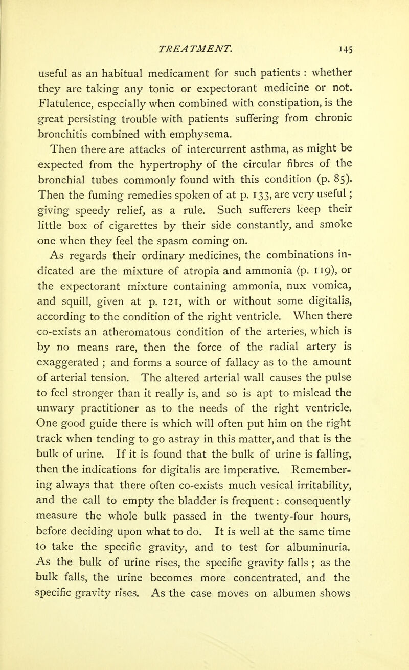useful as an habitual medicament for such patients : whether they are taking any tonic or expectorant medicine or not. Flatulence, especially when combined with constipation, is the great persisting trouble with patients suffering from chronic bronchitis combined with emphysema. Then there are attacks of intercurrent asthma, as might be expected from the hypertrophy of the circular fibres of the bronchial tubes commonly found with this condition (p. 85). Then the fuming remedies spoken of at p. 133, are very useful; giving speedy relief, as a rule. Such sufferers keep their little box of cigarettes by their side constantly, and smoke one when they feel the spasm coming on. As regards their ordinary medicines, the combinations in- dicated are the mixture of atropia and ammonia (p. II9)» or the expectorant mixture containing ammonia, nux vomica, and squill, given at p. 121, with or without some digitalis, according to the condition of the right ventricle. When there co-exists an atheromatous condition of the arteries, which is by no means rare, then the force of the radial artery is exaggerated ; and forms a source of fallacy as to the amount of arterial tension. The altered arterial wall causes the pulse to feel stronger than it really is, and so is apt to mislead the unwary practitioner as to the needs of the right ventricle. One good guide there is which will often put him on the right track when tending to go astray in this matter, and that is the bulk of urine. If it is found that the bulk of urine is falling, then the indications for digitalis are imperative. Remember- ing always that there often co-exists much vesical irritability, and the call to empty the bladder is frequent: consequently measure the whole bulk passed in the twenty-four hours, before deciding upon what to do. It is well at the same time to take the specific gravity, and to test for albuminuria. As the bulk of urine rises, the specific gravity falls ; as the bulk falls, the urine becomes more concentrated, and the specific gravity rises. As the case moves on albumen shows