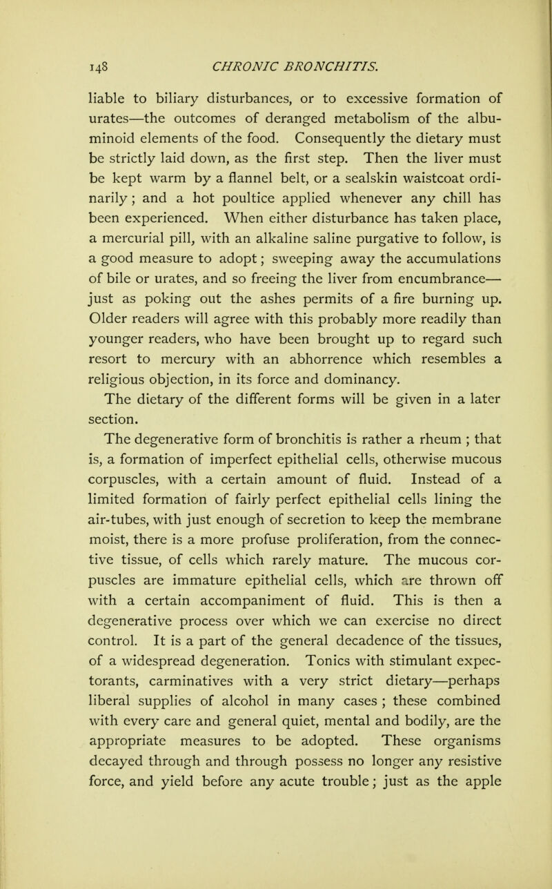 liable to biliary disturbances, or to excessive formation of urates—the outcomes of deranged metabolism of the albu- minoid elements of the food. Consequently the dietary must be strictly laid down, as the first step. Then the liver must be kept warm by a flannel belt, or a sealskin waistcoat ordi- narily ; and a hot poultice applied whenever any chill has been experienced. When either disturbance has taken place, a mercurial pill, with an alkaline saline purgative to follow, is a good measure to adopt; sweeping away the accumulations of bile or urates, and so freeing the liver from encumbrance— just as poking out the ashes permits of a fire burning up. Older readers will agree with this probably more readily than younger readers, who have been brought up to regard such resort to mercury with an abhorrence which resembles a religious objection, in its force and dominancy. The dietary of the different forms will be given in a later section. The degenerative form of bronchitis is rather a rheum ; that is, a formation of imperfect epithelial cells, otherwise mucous corpuscles, with a certain amount of fluid. Instead of a limited formation of fairly perfect epithelial cells lining the air-tubes, with just enough of secretion to keep the membrane moist, there is a more profuse proliferation, from the connec- tive tissue, of cells which rarely mature. The mucous cor- puscles are immature epithelial cells, which are thrown off with a certain accompaniment of fluid. This is then a degenerative process over which we can exercise no direct control. It is a part of the general decadence of the tissues, of a widespread degeneration. Tonics with stimulant expec- torants, carminatives with a very strict dietary—perhaps liberal supplies of alcohol in many cases ; these combined with every care and general quiet, mental and bodily, are the appropriate measures to be adopted. These organisms decayed through and through possess no longer any resistive force, and yield before any acute trouble; just as the apple