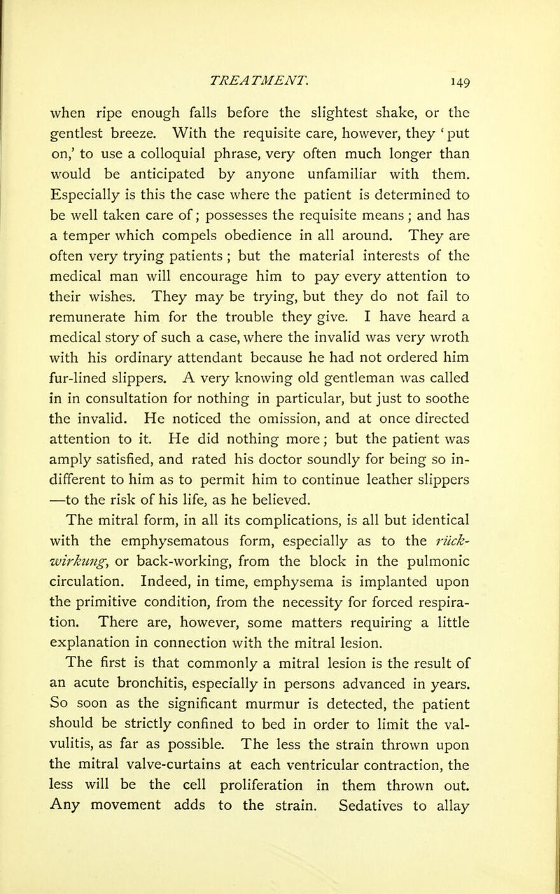 when ripe enough falls before the slightest shake, or the gentlest breeze. With the requisite care, however, they ' put on,' to use a colloquial phrase, very often much longer than would be anticipated by anyone unfamiliar with them. Especially is this the case where the patient is determined to be well taken care of; possesses the requisite means; and has a temper which compels obedience in all around. They are often very trying patients ; but the material interests of the medical man will encourage him to pay every attention to their wishes. They may be trying, but they do not fail to remunerate him for the trouble they give. I have heard a medical story of such a case, where the invalid was very wroth with his ordinary attendant because he had not ordered him fur-lined slippers. A very knowing old gentleman was called in in consultation for nothing in particular, but just to soothe the invalid. He noticed the omission, and at once directed attention to it. He did nothing more; but the patient was amply satisfied, and rated his doctor soundly for being so in- different to him as to permit him to continue leather slippers —to the risk of his life, as he believed. The mitral form, in all its complications, is all but identical with the emphysematous form, especially as to the idick- wirhmgy or back-working, from the block in the pulmonic circulation. Indeed, in time, emphysema is implanted upon the primitive condition, from the necessity for forced respira- tion. There are, however, some matters requiring a little explanation in connection with the mitral lesion. The first is that commonly a mitral lesion is the result of an acute bronchitis, especially in persons advanced in years. So soon as the significant murmur is detected, the patient should be strictly confined to bed in order to limit the val- vulitis, as far as possible. The less the strain thrown upon the mitral valve-curtains at each ventricular contraction, the less will be the cell proliferation in them thrown out. Any movement adds to the strain. Sedatives to allay