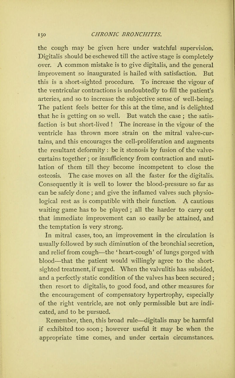 the cough may be given here under watchful supervision. Digitalis should be eschewed till the active stage is completely- over. A common mistake is to give digitalis, and the general improvement so inaugurated is hailed with satisfaction. But this is a short-sighted procedure. To increase the vigour of the ventricular contractions is undoubtedly to fill the patient's arteries, and so to increase the subjective sense of well-being. The patient feels better for this at the time, and is delighted that he is getting on so well. But watch the case ; the satis- faction is but short-lived ! The increase in the vigour of the ventricle has thrown more strain on the mitral valve-cur- tains, and this encourages the cell-proliferation and augments the resultant deformity : be it stenosis by fusion of the valve- curtains together ; or insufficiency from contraction and muti- lation of them till they become incompetent to close the osteosis. The case moves on all the faster for the digitalis. Consequently it is well to lower the blood-pressure so far as can be safely done ; and give the inflamed valves such physio- logical rest as is compatible with their function. A cautious waiting game has to be played ; all the harder to carry out that immediate improvement can so easily be attained, and the temptation is very strong. In mitral cases, too, an improvement in the circulation is usually followed by such diminution of the bronchial secretion, and relief from cough—the * heart-cough' of lungs gorged with blood—that the patient would willingly agree to the short- sighted treatment, if urged. When the valvulitis has subsided, and a perfectly static condition of the valves has been secured; then resort to digitalis, to good food, and other measures for the encouragement of compensatory hypertrophy, especially of the right ventricle, are not only permissible but are indi- cated, and to be pursued. Remember, then, this broad rule—digitalis may be harmful if exhibited too soon ; however useful it may be when the appropriate time comes, and under certain circumstances.