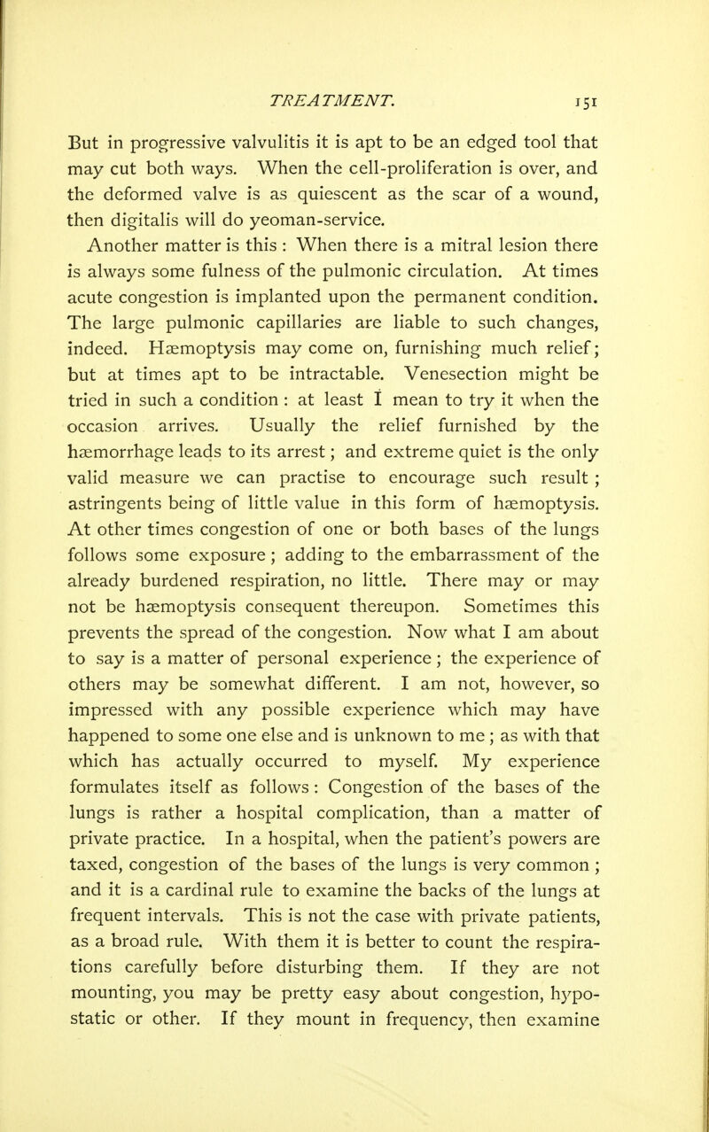 But in progressive valvulitis it is apt to be an edged tool that may cut both ways. When the cell-proliferation is over, and the deformed valve is as quiescent as the scar of a wound, then digitalis will do yeoman-service. Another matter is this : When there is a mitral lesion there is always some fulness of the pulmonic circulation. At times acute congestion is implanted upon the permanent condition. The large pulmonic capillaries are liable to such changes, indeed. Haemoptysis may come on, furnishing much relief; but at times apt to be intractable. Venesection might be tried in such a condition : at least 1 mean to try it when the occasion arrives. Usually the relief furnished by the haemorrhage leads to its arrest; and extreme quiet is the only valid measure we can practise to encourage such result ; astringents being of little value in this form of haemoptysis. At other times congestion of one or both bases of the lungs follows some exposure ; adding to the embarrassment of the already burdened respiration, no little. There may or may not be haemoptysis consequent thereupon. Sometimes this prevents the spread of the congestion. Now what I am about to say is a matter of personal experience ; the experience of others may be somewhat different. I am not, however, so impressed with any possible experience which may have happened to some one else and is unknown to me ; as with that which has actually occurred to myself. My experience formulates itself as follows : Congestion of the bases of the lungs is rather a hospital complication, than a matter of private practice. In a hospital, when the patient s powers are taxed, congestion of the bases of the lungs is very common ; and it is a cardinal rule to examine the backs of the lungs at frequent intervals. This is not the case with private patients, as a broad rule. With them it is better to count the respira- tions carefully before disturbing them. If they are not mounting, you may be pretty easy about congestion, hypo- static or other. If they mount in frequency, then examine